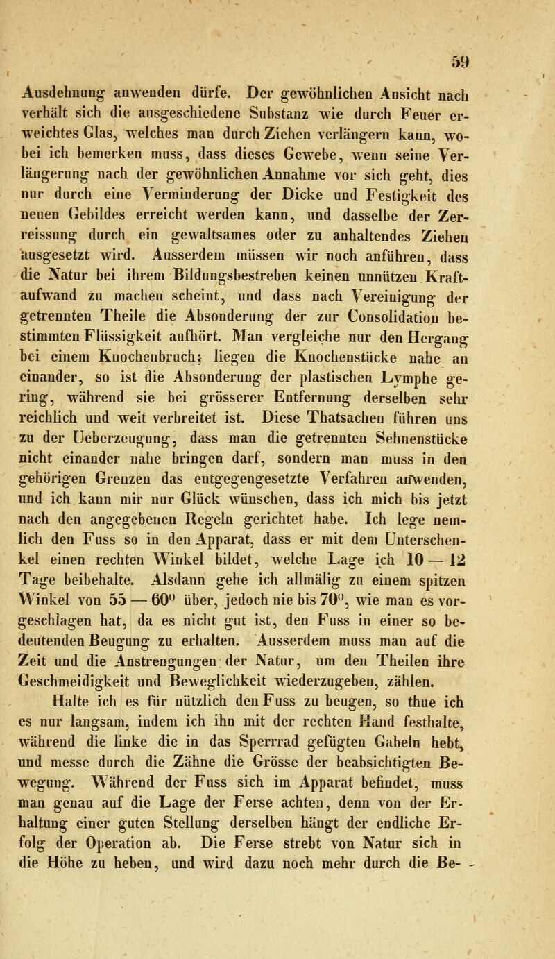 Ausdehnung anwenden dürfe. Der gewöhnlichen Ansicht nach verhält sich die ausgeschiedene Substanz wie durch Feuer er- weichtes Glas, welches man durch Ziehen verlängern kann, wo- bei ich bemerken muss, dass dieses Gewebe, wenn seine Ver- längerung nach der gewöhnlichen Annahme vor sich geht, dies nur durch eine Verminderung der Dicke und Festigkeit des neuen Gebildes erreicht werden kann, und dasselbe der Zer- reissung durch ein gewaltsames oder zu anhaltendes Ziehen ausgesetzt wird. Ausserdem müssen wir noch anführen, dass die Natur bei ihrem Bildungsbestreben keinen unnützen Kraft- aufwand zu machen scheint, und dass nach Vereinigung der getrennten Theile die Absonderung der zur Consolidation be- stimmten Flüssigkeit aufhört. Man vergleiche nur den Hergang bei einem Knochenbruch; liegen die Knochenstücke nahe an einander, so ist die Absonderung der plastischen Lymphe ge- ring, während sie bei grösserer Entfernung derselben sehr reichlich und weit verbreitet ist. Diese Thatsachen führen uns zu der üeberzeugung, dass man die getrennten Sehnenstücke nicht einander nahe bringen darf, sondern man muss in den gehörigen Grenzen das entgegengesetzte Verfahren an\venden, und ich kann mir nur Glück wünschen, dass ich mich bis jetzt nach den angegebenen Regeln gerichtet habe. Ich lege nem- lich den Fuss so in den Apparat, dass er mit dem Unterschen- kel einen rechten W^inkel bildet, welche Lage ich 10 — 12 Tage beibehalte. Alsdann gehe ich allmälig zu einem spitzen Winkel von 55 — 60'^ über, jedoch nie bis 70'^, wie man es vor- geschlagen hat, da es nicht gut ist, den Fuss in einer so be- deutenden Beugung zu erhalten. Ausserdem muss man auf die Zeit und die Anstrengungen der Natur, um den Theilen ihre Geschmeidigkeit und Beweglichkeit wiederzugeben, zählen. Halte ich es für nützlich den Fuss zu beugen, so thue ich es nur langsam, indem ich ihn mit der rechten Hand festhalte, während die linke die in das Sperrrad gefügten Gabeln hebt^ und messe durch die Zähne die Grösse der beabsichtigten Be- wegung. Während der Fuss sich im Apparat befindet, muss man genau auf die Lage der Ferse achten, denn von der Er- haltung einer guten Stellung derselben hängt der endliche Er- folg der Operation ab. Die Ferse strebt von Natur sich in die Höhe zu heben, und wird dazu noch mehr durch die Be—