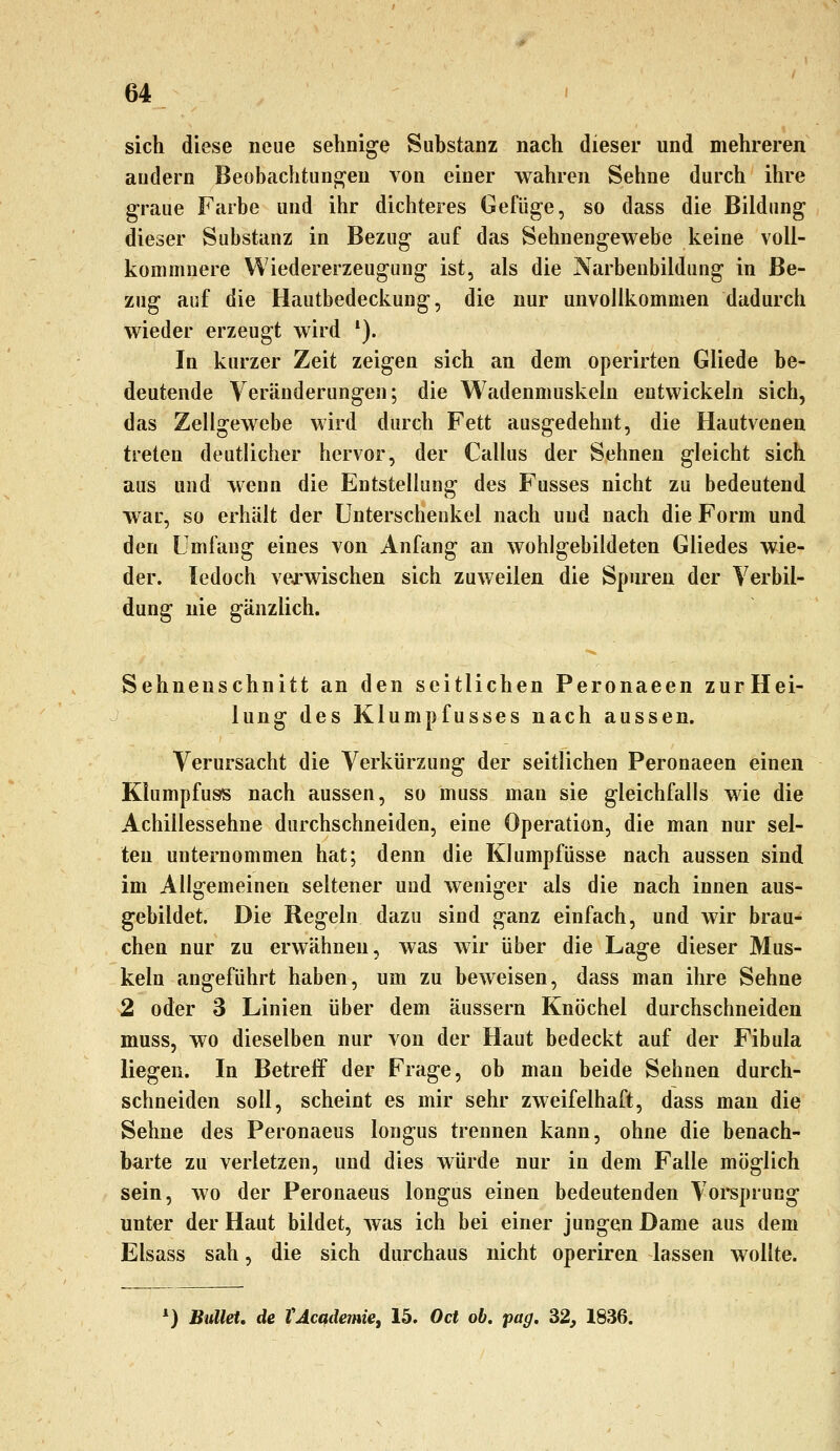 sich diese neue sehnige Substanz nach dieser und mehreren andern Beobachtungen von einer wahren Sehne durch ihre graue Farbe und ihr dichteres Gefüge, so dass die Bildung dieser Substanz in Bezug auf das Sehnengewebe keine voll- kommnere Wiedererzeugung ist, als die Narbenbildung in Be- zug auf die Hautbedeckung, die nur unvollkommen dadurch wieder erzeugt wird *). In kurzer Zeit zeigen sich an dem operirten Gliede be- deutende Veränderungen; die Wadenmuskeln entwickeln sich, das Zellgewebe wird durch Fett ausgedehnt, die Hautvenen treten deutlicher hervor, der Callus der Sehnen gleicht sich aus und wenn die Entstellung des Fusses nicht zu bedeutend war, so erhält der Unterschenkel nach und nach die Form und den Umfang eines von Anfang an wohlgebildeten Gliedes wie- der, ledoch veo^wischen sich zuweilen die Spuren der Yerbil- dung nie gänzlich. Sehnenschnitt an den seitlichen Peronaeen zurHei- lung des Klumpfusses nach aussen. Verursacht die Verkürzung der seitlichen Peronaeen einen Klumpfuss nach aussen, so muss man sie gleichfalls wie die Achillessehne durchschneiden, eine Operation, die man nur sel- ten unternommen hat; denn die Klumpfüsse nach aussen sind im Allgemeinen seltener und weniger als die nach innen aus- gebildet. Die Regeln dazu sind ganz einfach, und wir brau- chen nur zu erwähnen, was wir über die Lage dieser Mus- keln eingeführt haben, um zu beweisen, dass man ihre Sehne 2 oder 3 Linien über dem äussern Knöchel durchschneiden muss, wo dieselben nur von der Haut bedeckt auf der Fibula liegen. In Betreif der Frage, ob man beide Sehnen durch- schneiden soll, scheint es mir sehr zweifelhaft, dass man die Sehne des Peronaeus longus trennen kann, ohne die benach- barte zu verletzen, und dies würde nur in dem Falle möglich sein, wo der Peronaeus longus einen bedeutenden Voi*sprung unter der Haut bildet, was ich bei einer jungen Dame aus dem Elsass sah, die sich durchaus nicht operiren lassen wollte. ') Bullet, de VAcademie, 15. Od ob, pag, 32, 1836.