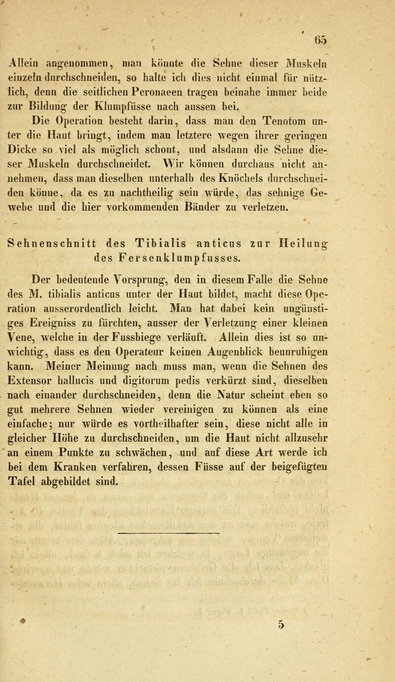 Allein ang-eiionniien, man könnte die Sehne dieser Muskeln einzeln durchschneiden, so halte ich dies nicht einmal für nütz- lich, denn die seitlichen Peronaeen tragen beinahe immer beide zur Bildung der Klumpfüsse nach aussen bei. Die Operation besteht darin, dass man den Tenotom un- ter die Haut bringt, indem man letztere wegen ihrer geringen Dicke so viel als möglich schont, und alsdann die Sehne die- ser Muskeln durchschneidet. Wir können durchaus nicht an- nehmen, dass man dieselben unterhalb des Knöchels durchschnei- den könne, da es 2u nachtheilig sein würde, das sehnige Ge- webe und die hier vorkommenden Bänder zu verletzen. Sehnenschnitt des Tibialis anticus zur Heilang des Fersenklumpfusses. Der bedeutende Yorsprung, den in diesem Falle die Sehne des M. tibialis anticus unter der Haut bildet, macht diese Ope- ration ausserordentlich leicht. Man hat dabei kein ungünsti- ges Ereigniss zu fürchten, ausser der Verletzung einer kleinen Vene, welche in der Fussbiege verläuft. Allein dies ist so un- wichtig, dass es den Operateur keinen Augenblick beunruhigen kann. Meiner Meinung nach muss man, wenn die Sehnen des Extensor hallucis und digitorum pedis verkürzt sind, dieselben nach einander durchschneiden, denn die Natur scheint eben so gut mehrere Sehnen wieder vereinigen zu können als eine einfache; nur würde es vortheilhafter sein, diese nicht alle in gleicher Höhe zu durchschneiden, um die Haut nicht allzusehr an einem Punkte zu schwächen, und auf diese Art werde ich bei dem Kranken verfahren, dessen Füsse auf der beigefügten Tafel abgebildet sind.