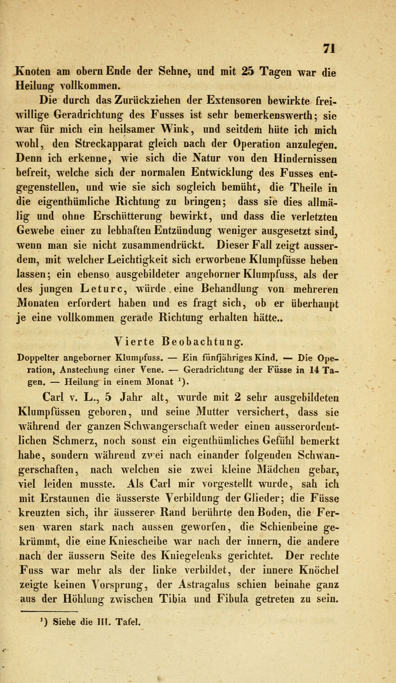 Kaoten am obernEnde der Sehne, und mit 25 Tagten war die Heilung vollkommen. Die durch das Zurückziehen der Extensoren bewirkte frei- willige Geradrichtung des Fusses ist sehr bemerkenswerth; sie war für mich ein heilsamer Wink, und seitdem hüte ich mich wohl, den Streckapparat gleich nach der Operation anzulegen. Denn ich erkenne, wie sich die Natur von den Hindernissen befreit, welche sich der normalen Entwicklung des Fusses ent- gegenstellen, und wie sie sich sogleich bemüht, die Theile in die eigenthümliche Richtung zu bringen; dass sie dies allmä- lig und ohne Erschütterung bewirkt, und dass die verletzten Gewebe einer zu lebhaften Entzündung weniger ausgesetzt sind, wenn man sie nicht zusammendrückt. Dieser Fall zeigt ausser- dem, mit welcher Leichtigkeit sich erworbene Klumpfüsse heben lassen; ein ebenso ausgebildeter angebornerKlumpfuss, als der des jungen Leturc, würde.eine Behandlung von mehreren Monaten erfordert haben und es fragt sich, ob er überhaupt je eine vollkommen gerade Richtung erhalten hätte.. Vierte Beobachtung. Doppelter angeborner Klumpfuss. — Ein fünfjähriges Kind. — Die Ope- ration, Anstechnng einer Vene. — Geradrichtung der Füsse in 14 Ta- gen. — Heilung in einem Monat ^). Carl V. L., 5 Jahr alt, wurde mit 2 sehr ausgebildeten Klumpfüssen geboren, und seine Mutter versichert, dass sie während der ganzen Schwangerschaft weder einen ausserordent- lichen Schmerz, noch sonst ein eigenthümliches Gefühl bemerkt habe, sondern während zwei nach einander folgenden Schwan- gerschaften, nach welchen sie zwei kleine Mädchen gebar, viel leiden musste. Als Carl mir vorgestellt wurde, sah ich mit Erstaunen die äusserste Verbildung der Glieder; die Füsse kreuzten sich, ihr äusserer Rand berührte den Boden, die Fer- sen waren stark nach aussen geworfen, die Schienbeine ge- krümmt, die eine Kniescheibe war nach der innern, die andere nach der äussern Seite des Kniegelenks gerichtet. Der rechte Fuss war mehr als der linke verbildet, der innere Knöchel zeigte keinen Vorsprung, der Astragalus schien beinahe ganz aus der Höhlung zwischen Tibia und Fibula getreten zu sein. ') Siehe die III. Tafel.