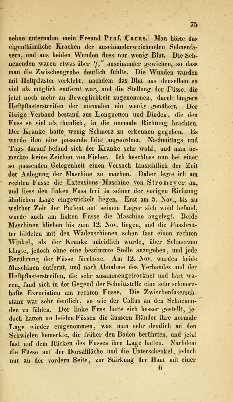 sehne unternahm mein Freund Prof. Carus. Man hörte das eigenthümliche Krachen der auseinanderweichenden Sehnenfa- sern, und aus beiden Wunden floss nur wenig Blut. Die Seh- nenenden waren etwas über y^ auseinander gewichen, so dass man die Zwischengrube deutlich fühlte. Die Wunden wurden mit Heftpflaster verklebt, nachdem das Blut aus denselben so viel als möglich entfernt war, und die Stellung der Füsse, die jetzt noch mehr an Beweglichkeit zugenommen, durch längere Heftpflasterstreifen der normalen ein wenig genähert. Der übrige Verband bestand aus Longuetten und Binden, die den Fuss so viel als thunlich, in die normale Richtung brachten. Der Kranke hatte wenig Schmerz zu erkennen gegeben. Es wurde ihm eine passende Diät angeordnet. Nachmittags und Tags darauf befand sich der Kranke sehr wohl, und man be- merkte keine Zeichen von Fieber. Ich beschloss nun bei einer so passenden Gelegenheit einen Versuch hinsichtlich der Zeit der Anlegung der Maschine zu machen. Daher legte ich am rechten Fusse die Extensions-Maschine von Stromeyer an, und li^ss den linken Fuss frei in seiner der vorigen Richtung ähnlichen Lage eingewickelt liegen. Erst am 5. Nov., bis zu welcher Zeit der Patient auf seinem Lager sich wohl befand, wurde auch am linken Fusse die Maschine angelegt. Beide Maschinen blieben bis zum 12. Nov. liegen, und die Fussbret- ter bildeten mit den Wadenschienen schon fast einen rechten Winkel, als der Kranke unleidlich wurde, über Schmerzen klagte, jedoch ohne eine bestimmte Stelle anzugeben, und jede Berührung der Füsse fürchtete. Am 12. Nov. wurden beide Maschinen entfernt, und nach Abnahme des Verbandes uud der Heftpflasterstreifen, die sehr zusammengetrocknet und hart wa- ren, fand sich in der Gegend der Schnittstelle eine sehr schmerz- hafte Excoriation am rechten Fusse. Die Zwischenfasersub- stanz war sehr deutlich, so wie der Callus an den Sehnenen- den zu fühlen. Der linke Fuss hatte sich besser gestellt, je- doch hatten au beiden Füssen die äussern Ränder ihre normale Lao^e wieder eingenommen, was man sehr deutlich an den Schwielen bemerkte, die früher den Boden berührten, und jetzt fast auf dem Rücken des Fusses ihre Lage hatten. Nachdem die Füsse auf der Dorsalfläche und die Unterschenkel, jedoch nur an der vordem Seite, zur Stärkung der Haut mit einer 6