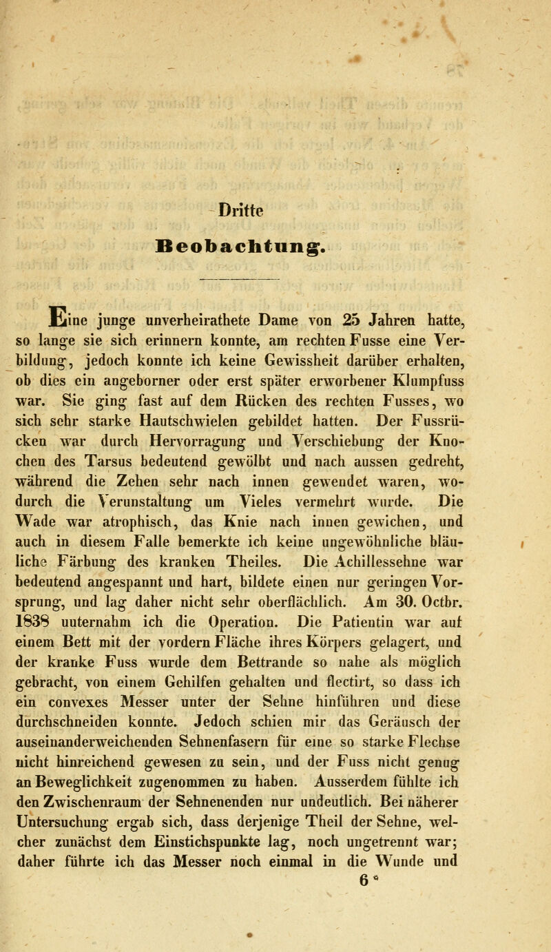 Dritte Beobachtung;. liiine junge unverheirathete Dame von 25 Jahren hatte, so lange sie sich erinnern konnte, am rechten Fusse eine Ver- hildung, jedoch konnte ich keine Gewissheit darüber erhalten, ob dies ein angeborner oder erst später erworbener Klumpfuss war. Sie ging fast auf dem Rücken des rechten Fusses, wo sich sehr starke Hautschwielen gebildet hatten. Der Fussrü- cken war durch Hervorragung und Verschiebung der Kno- chen des Tarsus bedeutend gewölbt und nach aussen gedreht, während die Zehen sehr nach innen gewendet waren, wo- durch die Verunstaltung um Vieles vermehrt wurde. Die Wade war atrophisch, das Knie nach innen gewichen, und auch in diesem Falle bemerkte ich keine ungewöhnliche bläu- liche Färbung des kranken Theiles. Die Achillessehne war bedeutend angespannt und hart, bildete einen nur geringen Vor- sprung, und lag daher nicht sehr oberflächlich. Am 30. Octbr. 1838 unternahm ich die Operation. Die Patientin war auf einem Bett mit der vordem Fläche ihres Körpers gelagert, und der kranke Fuss wurde dem Bettrande so nahe als möglich gebracht, von einem Gehilfen gehalten und flectirt, so dass ich ein convexes Messer unter der Sehne hinführen und diese durchschneiden konnte. Jedoch schien mir das Geräusch der auseinanderweichenden Sehnenfasern für eme so starke Flechse nicht hinreichend gewesen zu sein, und der Fuss nicht genug an Beweglichkeit zugenommen zu haben. Ausserdem fühlte ich den Zwischenraum der Sehnenenden nur undeutlich. Bei näherer Untersuchung ergab sich, dass derjenige Theil der Sehne, wel- cher zunächst dem Einstichspunkte lag, noch ungetrennt war; daher führte ich das Messer noch einmal in die Wunde und 6*