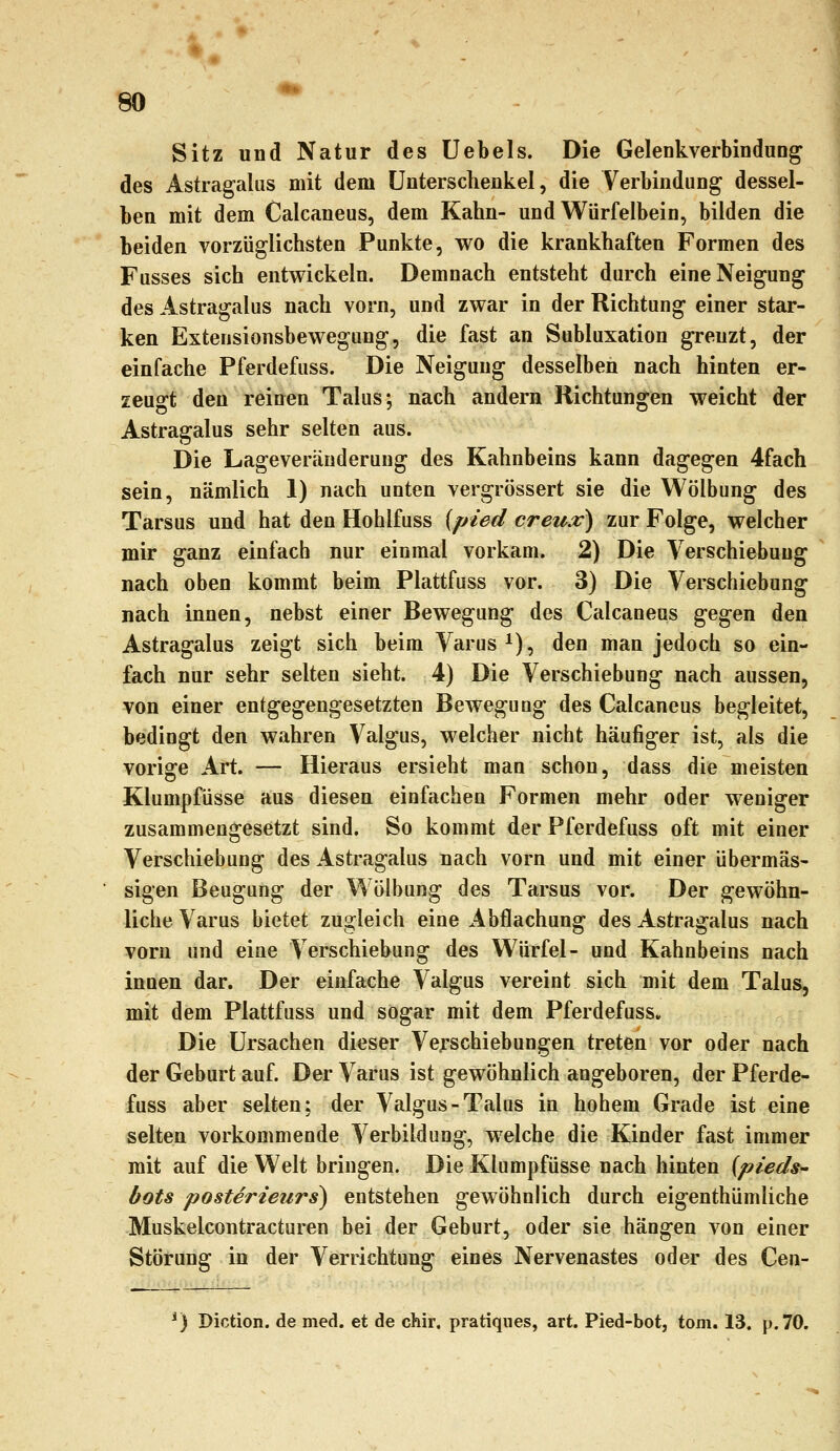 Sitz und Natur des Uebels. Die Gelenkverbindung des Astragalus mit dem Unterschenkel, die Verbindung dessel- ben mit dem Calcaneus, dem Kahn- und Würfelbein, bilden die beiden vorzüglichsten Punkte, wo die krankhaften Formen des Fusses sich entwickeln. Demnach entsteht durch eine Neigung des Astragalus nach vorn, und zwar in der Richtung einer star- ken Extensionsbewegung, die fast an Subluxation grenzt, der einfache Pferdefuss. Die Neigung desselben nach hinten er- zeugt den reinen Talus; nach andern Richtungen weicht der Astragalus sehr selten aus. Die Lageveräuderung des Kahnbeins kann dagegen 4fach sein, nämlich 1) nach unten vergrössert sie die Wölbung des Tarsus und hat den Hohlfuss (pied creux) zur Folge, welcher mir ganz einfach nur einmal vorkam. 2) Die Verschiebung nach oben kommt beim Plattfuss vor. 3) Die Verschiebung nach innen, nebst einer Bewegung des Calcaneus gegen den Astragalus zeigt sich beim Varus^), den man jedoch so ein- fach nur sehr selten sieht. 4) Die Verschiebung nach aussen, von einer entgegengesetzten Bewegung des Calcaneus begleitet, bedingt den wahren Valgus, welcher nicht häufiger ist, als die vorige Art. — Hieraus ersieht man schon, dass die meisten Klumpfüsse aus diesen einfachen Formen mehr oder weniger zusammengesetzt sind. So kommt der Pferdefuss oft mit einer Verschiebung des Astragalus nach vorn und mit einer übermäs- sigen Beugung der Wölbung des Tarsus vor. Der gewöhn- liche Varus bietet zugleich eine Abflachung des Astragalus nach vorn und eine Verschiebung des Würfel- und Kahnbeins nach inoen dar. Der einfache Valgus vereint sich mit dem Talus, mit dem Plattfuss und sogar mit dem Pferdefuss. Die Ursachen dieser Verschiebungen treten vor oder nach der Geburt auf. Der Varus ist gewöhnlich angeboren, der Pferde- fuss aber selten; der Valgus-Talus in hohem Grade ist eine selten vorkommende Verbildung, welche die Kinder fast immer mit auf die Welt bringen. Die Klumpfüsse nach hinten {pteds- bots posterieurs) entstehen gewöhnlich durch eigenthümliche Muskelcontracturen bei der Geburt, oder sie hängen von einer Störung in der Verrichtung eines Nervenastes oder des Cen- ') Diction. de med. et de chir. pratiqnes, art. Pied-bot, tom. 13. p.70.