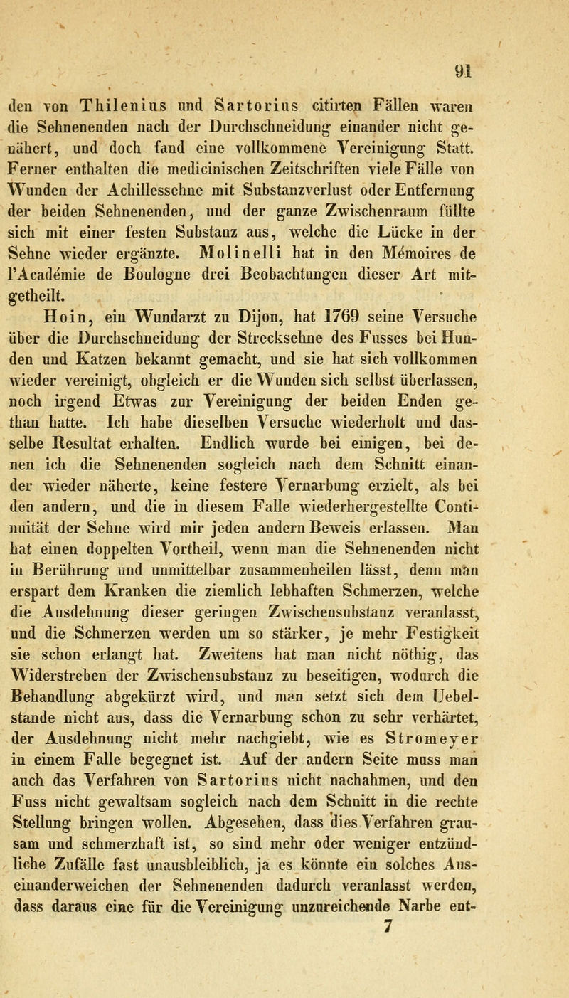 den von Thilenius und Sartoriiis citirten Fällen waren die Sehnenenden nach der DarchschneiduDg einander nicht ge- nähert, und doch fand eine vollkommene Vereinigung Statt. Ferner enthalten die medicinischen Zeitschriften viele Fälle von Wunden der Achillessehne mit Substanzverlust oder Entfernung der beiden Sehnenenden, und der ganze Zwischenraum füllte sich mit einer festen Substanz aus, welche die Lücke in der Sehne wieder ergänzte. Molin eili hat in den Memoires de l'Academie de Boulogne drei Beobachtungen dieser Art mit- getheilt. Ho in, ein Wundarzt zu Dijon, hat 1769 seine Versuche über die Durchschneidung der Strecksehne des Fusses bei Hun- den und Katzen bekannt gemacht, und sie hat sich vollkommen wieder vereinigt, obgleich er die Wunden sich selbst überlassen, noch irgend Etwas zur Vereinigung der beiden Enden ge- than hatte. Ich habe dieselben Versuche wiederholt und das- selbe Resultat erhalten. Endlich wurde bei einigen, bei de- nen ich die Sehnenenden sogleich nach dem Schnitt einan- der wieder näherte, keine festere Vernarbung erzielt, als bei den andern, und die in diesem Falle wiederhergestellte Conti- nuität der Sehne wird mir jeden andern Beweis erlassen. Man hat einen doppelten Vortheil, wenn man die Sehnenenden nicht in Berührung und unmittelbar zusammenheilen lässt, denn man erspart dem Kranken die ziemlich lebhaften Schmerzen, welche die Ausdehnung dieser geringen Zwischensubstanz veranlasst, und die Schmerzen werden um so stärker, je mehr Festigkeit sie schon erlangt hat. Zweitens hat man nicht nöthig, das Widerstreben der Zwischensubstanz zu beseitigen, wodurch die Behandlung abgekürzt wird, und man setzt sich dem üebel- stande nicht aus, dass die Vernarbung schon zu sehr verhärtet, der Ausdehnung nicht mehr nachgiebt, wie es Stromeyer in einem Falle begegnet ist. Auf der andern Seite muss man auch das Verfahren von Sartorius nicht nachahmen, und den Fuss nicht gewaltsam sogleich nach dem Schnitt in die rechte Stellung bringen wollen. Abgesehen, dass dies Verfahren grau- sam und schmerzhaft ist, so sind mehr oder weniger entzünd- liche Zufälle fast unausbleiblich, ja es könnte ein solches Aus- einanderweichen der Sehnenenden dadurch veranlasst werden, dass daraus eine für die Vereinigung unzureichende Narbe ent- 7