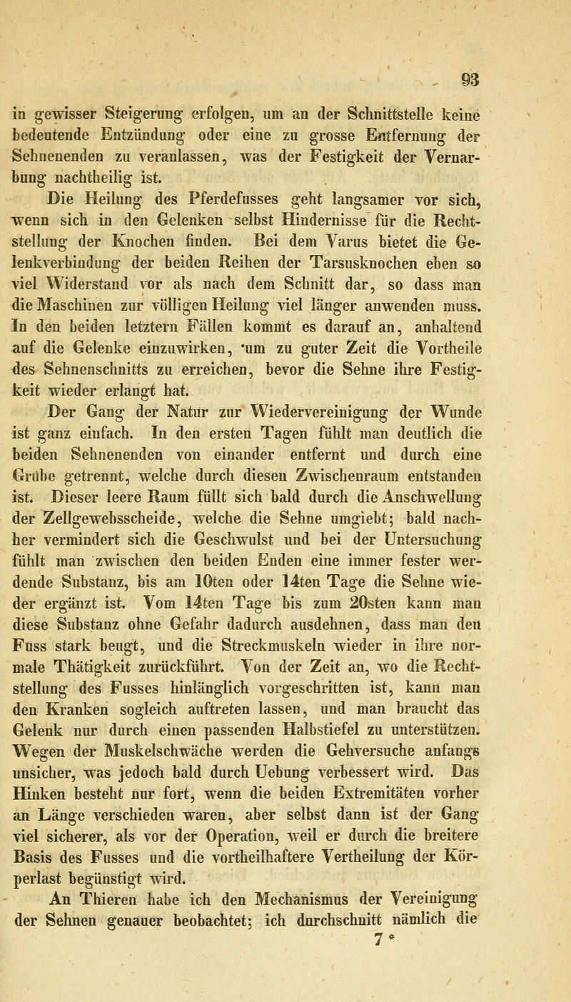 in gewisser Steigerung erfolgen, um an der Schnittstelle keine bedeutende Entzündung oder eine zu grosse Entfernung der Sehnenenden zu veranlassen, was der Festigkeit der Vernar- bung nachtheilig ist. Die Heilung des Pferdefusses geht langsamer vor sich, wenn sich in den Gelenken selbst Hindernisse für die Recht- stellung der Knochen finden. Bei dem Yarus bietet die Ge- lenkverbindung der beiden Reihen der Tarsusknochen eben so viel Widerstand vor als nach dem Schnitt dar, so dass man die Maschinen zur völligen Heilung viel länger anwenden muss. In den beiden letztern Fällen kommt es darauf an, anhaltend auf die Gelenke einzuwirken, 'um zu guter Zeit die Vortheile des Sehnenschnitts zu erreichen, bevor die Sehne ihre Festig- keit wieder erlangt hat. Der Gang der Natur zur Wiedervereinigung der Wunde ist ganz einfach. In den ersten Tagen fühlt man deutlich die beiden Sehnenenden von einander entfernt und durch eine Grübe getrennt, welche durch diesen Zwischenraum entstanden ist. Dieser leere Raum füllt sich bald durch die Anschwellung der Zellgewebsscheide, welche die Sehne umgiebt; bald nach- her vermindert sich die Geschwulst und bei der Untersuchung fühlt man zwischen den beiden Enden eine immer fester wer- dende Substanz, bis am lOten oder 14ten Tage die Sehne wie- der ergänzt ist. Vom I4ten Tage bis zum 20sten kann man diese Substanz ohne Gefahr dadurch ausdehnen, dass man den Fuss stark beugt, und die Streckmuskeln wieder in ihre nor- male Thätigkeit zurückführt. Von der Zeit an, wo die Recht- stellung des Fusses hinlänglich vorgeschritten ist, kann man den Kranken sogleich auftreten lassen, und man braucht das Gelenk nur durch einen passenden Halbstiefel zu unterstützen. Wegen der Muskelschwäche werden die Gehversuche anfangs unsicher, was jedoch bald durch üebung verbessert wird. Das Hinken besteht nur fort, wenn die beiden Extremitäten vorher an Länge verschieden waren, aber selbst dann ist der Gang viel sicherer, als vor der Operation, weil er durch die breitere Basis des Fusses und die vortheilhaftere Vertheilung der Kör- perlast begünstigt wird. An Thieren habe ich den Mechanismus der Vereinigung der Sehnen genauer beobachtet; ich durchschnitt nämlich die