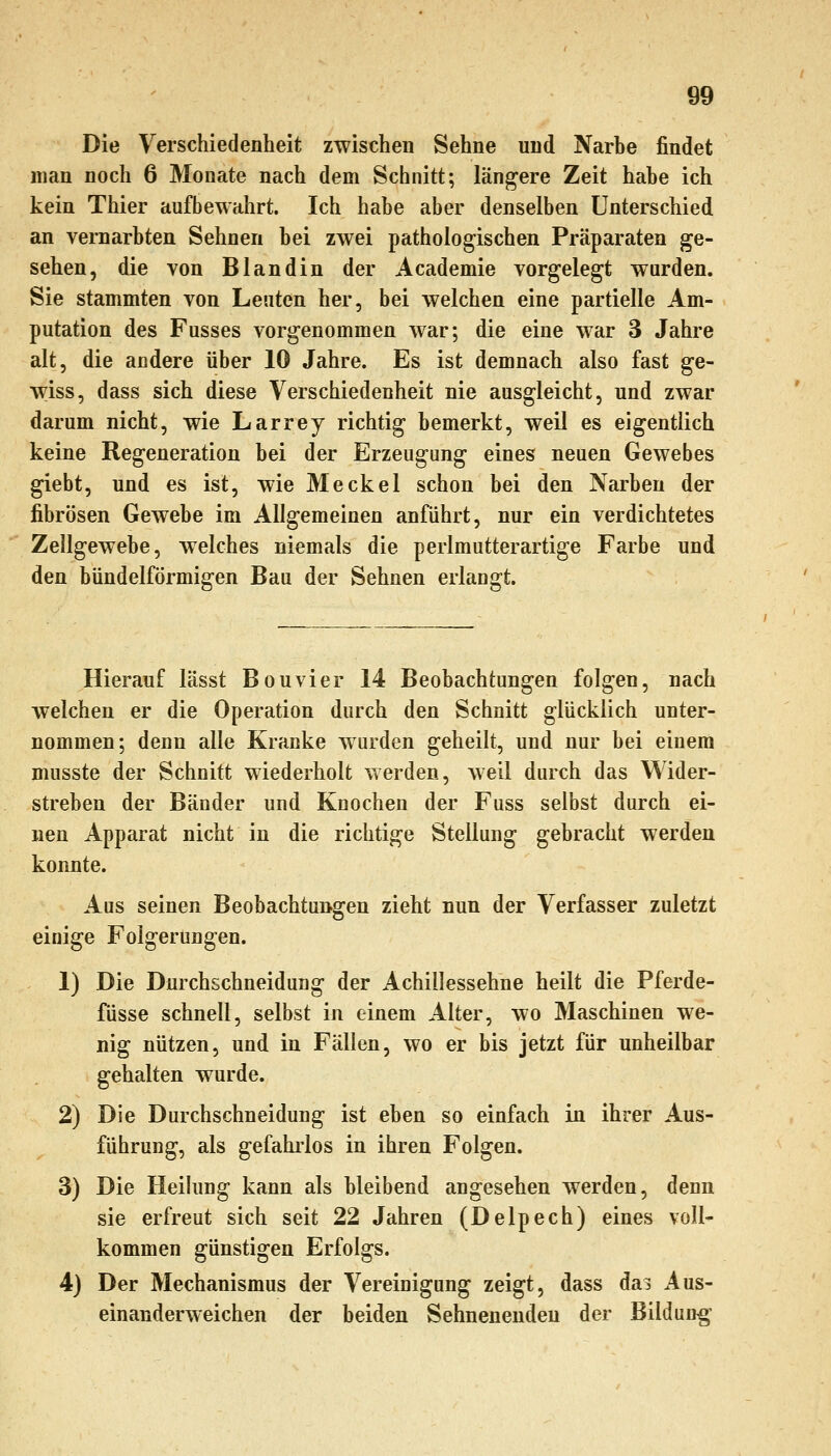 Die Verschiedenheit zwischen Sehne und Narhe findet man noch 6 Monate nach dem Schnitt; längere Zeit hahe ich kein Thier aufbewahrt. Ich habe aber denselben Unterschied an vernarbten Sehnen bei zwei pathologischen Präparaten ge- sehen, die von Blandin der Academie vorgelegt wurden. Sie stammten von Leuten her, bei welchen eine partielle Am- putation des Fusses vorgenommen war; die eine war 3 Jahre alt, die andere über 10 Jahre. Es ist demnach also fast ge- wiss, dass sich diese Verschiedenheit nie ausgleicht, und zwar darum nicht, wie Larrey richtig bemerkt, weil es eigentlich keine Regeneration bei der Erzeugung eines neuen Gewebes giebt, und es ist, wie Meckel schon bei den Narben der fibrösen Gewebe im Allgemeinen anführt, nur ein verdichtetes Zellgewebe, welches niemals die perlmutterartige Farbe und den bündeiförmigen Bau der Sehnen erlangt. Hierauf lässt Bouvier 14 Beobachtungen folgen, nach welchen er die Operation durch den Schnitt glücklich unter- nommen; denn alle Kranke wurden geheilt, und nur bei einem musste der Schnitt wiederholt werden, weil durch das Wider- streben der Bänder und Knochen der Fuss selbst durch ei- nen Apparat nicht in die richtige Stellung gebracht werden konnte. Aus seinen Beobachtungen zieht nun der Verfasser zuletzt einige Folgerungen. 1) Die Durchschneidung der Achillessehne heilt die Pferde- füsse schnell, selbst in einem Alter, wo Maschinen we- nig nützen, und in Fällen, wo er bis jetzt für unheilbar gehalten wurde. 2) Die Durchschneidung ist eben so einfach in ihrer Aus- führung, als gefahi^los in ihren Folgen. 3) Die Heilung kann als bleibend angesehen werden, denn sie erfreut sich seit 22 Jahren (Delpech) eines voll- kommen günstigen Erfolgs. 4) Der Mechanismus der Vereinigung zeigt, dass das Aus- einanderweichen der beiden Sehnenenden der Bildun-g