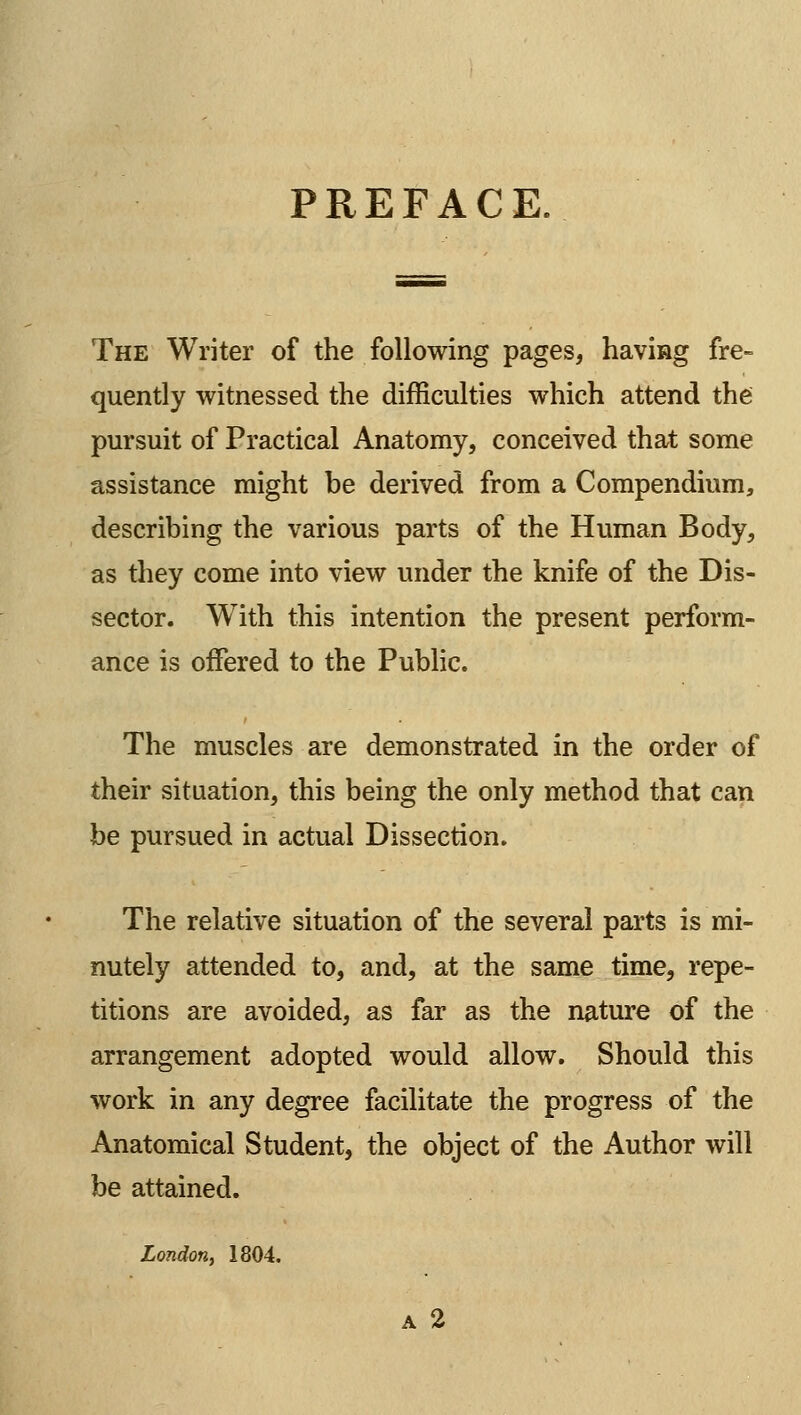 PREFACE. The Writer of the following pages, having fre- quently witnessed the difficulties which attend the pursuit of Practical Anatomy, conceived that some assistance might be derived from a Compendium, describing the various parts of the Human Body, as they come into view under the knife of the Dis- sector. With this intention the present perform- ance is offered to the Public. The muscles are demonstrated in the order of their situation, this being the only method that can be pursued in actual Dissection. The relative situation of the several parts is mi- nutely attended to, and, at the same time, repe- titions are avoided, as far as the nature of the arrangement adopted would allow. Should this work in any degree facilitate the progress of the Anatomical Student, the object of the Author will be attained. London, 1804,