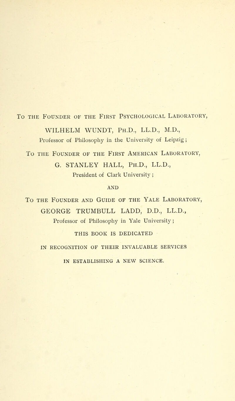 To THE Founder of the First Psychological Laboratory, WILHELM WUNDT, Ph.D., LL.D., M.D., Professor of Philosophy in the University of Leipzig; To THE Founder of the First American Laboratory, G. STANLEY HALL, Ph.D., LL.D., President of Clark University ; AND To the Founder and Guide of the Yale Laboratory, GEORGE TRUMBULL LADD, D.D., LL.D., Professor of Philosophy in Yale University ; THIS BOOK IS DEDICATED IN RECOGNITION OF THEIR INVALUABLE SERVICES IN ESTABLISHING A NEW SCIENCE.