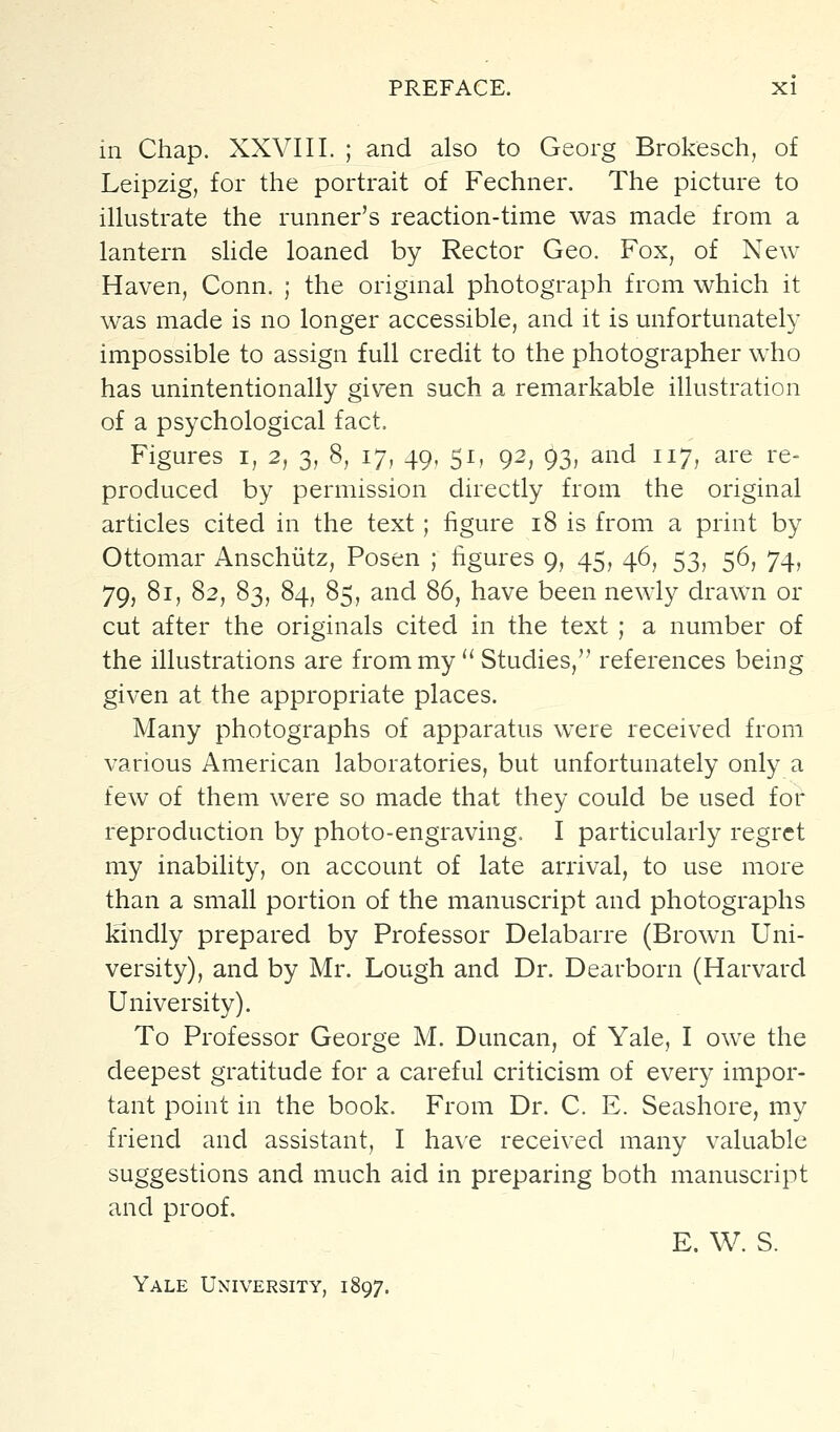 in Chap. XXVIII. ; and also to Georg Brokesch, of Leipzig, for the portrait of Fechner. The picture to illustrate the runner's reaction-time was made from a lantern slide loaned by Rector Geo. Fox, of New Haven, Conn. ; the origmal photograph from which it was made is no longer accessible, and it is unfortunately impossible to assign full credit to the photographer who has unintentionally given such a remarkable illustration of a psychological fact. Figures i, 2, 3, 8, 17, 49, 51, 92, 93, and 117, are re- produced by permission directly from the original articles cited in the text; figure 18 is from a print by Ottomar Anschiitz, Posen ; figures 9, 45, 46, 53, 56, 74, 79, 81, 82, 83, 84, 85, and 86, have been newly drawn or cut after the originals cited in the text ; a number of the illustrations are from my  Studies, references being given at the appropriate places. Many photographs of apparatus were received from various American laboratories, but unfortunately only a few of them were so made that they could be used for reproduction by photo-engraving. I particularly regret my inability, on account of late arrival, to use more than a small portion of the manuscript and photographs kindly prepared by Professor Delabarre (Brown Uni- versity), and by Mr. Lough and Dr. Dearborn (Harvard University). To Professor George M. Duncan, of Yale, I owe the deepest gratitude for a careful criticism of every impor- tant point in the book. From Dr. C. E. Seashore, my friend and assistant, I have received many valuable suggestions and much aid in preparing both manuscript and proof. E. W. S. Yale University, 1897.