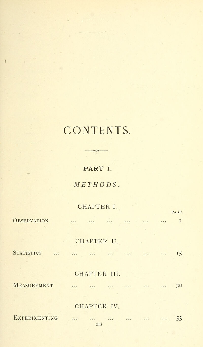 CONTENTS, PART I. METHODS CHAPTER I. PAGE Observation i CHAPTER n. Statistics CHAPTER HI. Measurement CHAPTER IV. Experimenting