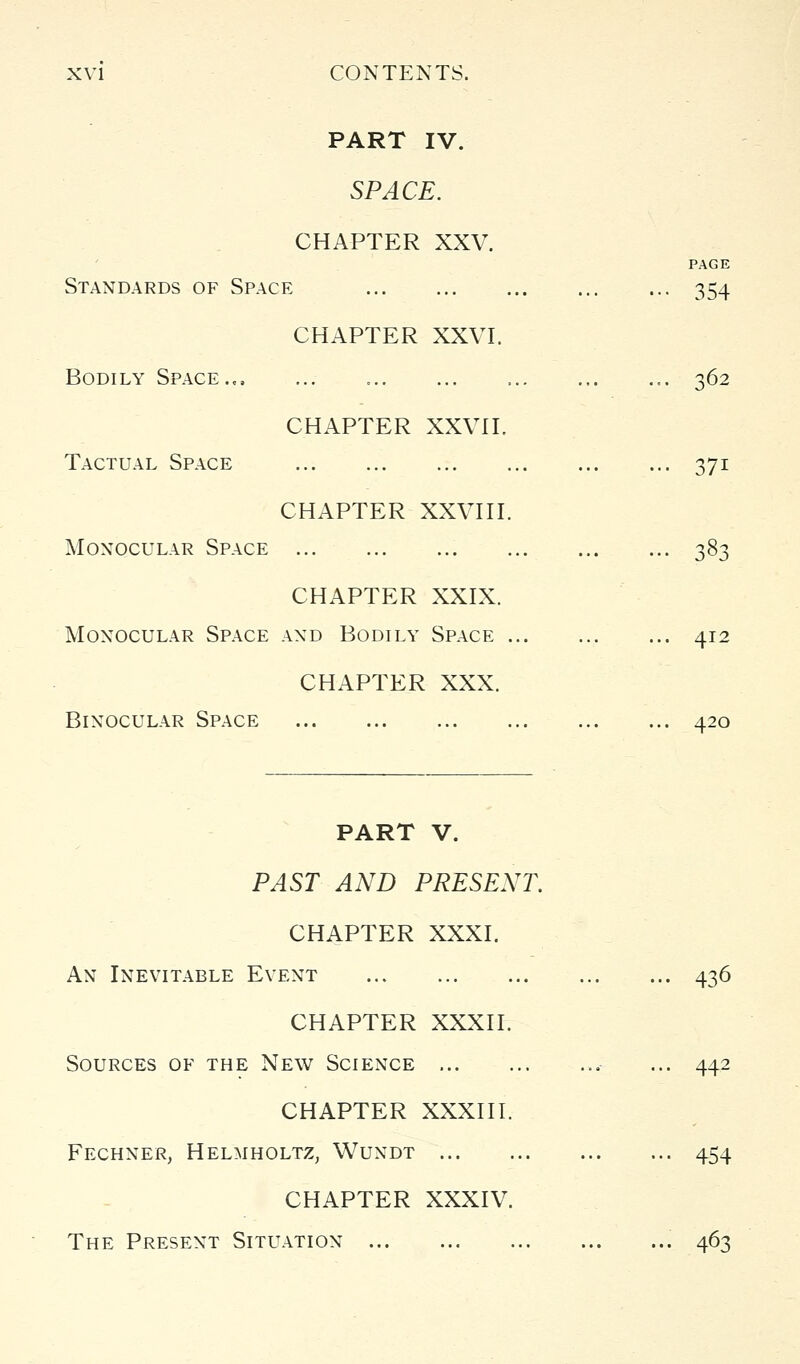 PART IV. SPACE. CHAPTER XXV. PAGE Standards of Space 354 CHAPTER XXVI. Bodily Space., 362 CHAPTER XXVn. Tactual Space 371 CHAPTER XXVni. Monocular Space 383 CHAPTER XXIX. Monocular Space and Bodily Space 412 CHAPTER XXX. Binocular Space 420 PART V. PAST AND PRESENT. CHAPTER XXXI. An Inevitable Event CHAPTER XXXII. Sources of the New Science ... CHAPTER XXXIII. Fechner, Helmholtz, Wundt ... CHAPTER XXXIV. The Present Situation 436 442 454 463