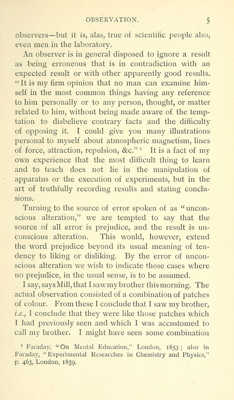 observers—but it is, alas, true of scientilic people also, even men in the laboratory. An observer is in general disposed to ignore a result as being erroneous that is in contradiction with an expected result or with other apparently good results.  It is my firm opinion that no man can examine him- self in the most common things having any reference to him personally or to any person, thought, or matter related to him, without being made aware of the temp- tation to disbelieve contrary facts and the difficulty of opposing it. I could give you many illustrations personal to myself about atmospheric magnetism, lines of force, attraction, repulsion, &c. ' It is a fact of my own experience that the most difficult thing to learn and to teach does not lie in the manipulation of apparatus or the execution of experiments, but in the art of truthfully recording results and stating conclu- sions. Turning to the source of error spoken of as '' uncon- scious alteration, we are tempted to say that the source of all error is prejudice, and the result is un- conscious alteration. This would, however, extend the word prejudice beyond its usual meaning of ten- dency to liking or disliking. By the error of uncon- scious alteration we wish to indicate those cases where no prejudice, in the usual sense, is to be assumed. I say, says Mill, that I saw my brother this morning. The actual observation consisted of a combination of patches of colour. From these I conclude that I saw my brother, i.e., I conclude that they were like those patches which I had previously seen and which I was accustomed to call my brother. I might have seen some combination ^ Faraday,  On Mental Education, London, 1853 ; also in Faraday,  Experimental Researches in Cliemistry and Physics, p. 463, London, 1859.