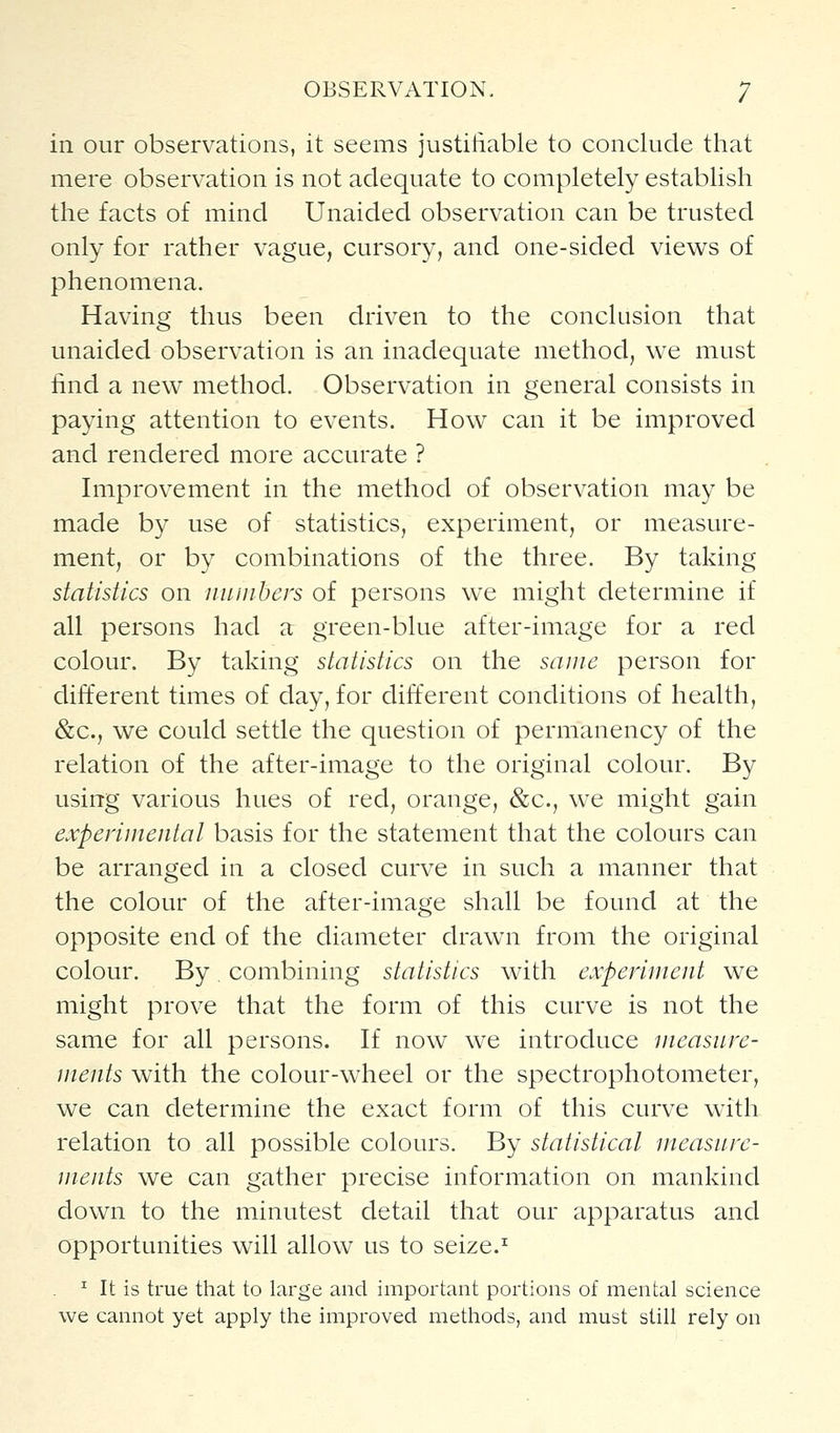 in our observations, it seems justiiiable to conclude that mere observation is not adequate to completely establish the facts of mind Unaided observation can be trusted only for rather vague, cursory, and one-sided views of phenomena. Having thus been driven to the conclusion that unaided observation is an inadequate method, we must find a new method. Observation in general consists in paying attention to events. How can it be improved and rendered more accurate ? Improvement in the method of observation may be made by use of statistics, experiment, or measure- ment, or by combinations of the three. By taking statistics on iiuuihers of persons we might determine if all persons had a green-blue after-image for a red colour. By taking statistics on the same person for different times of day, for different conditions of health, &c., we could settle the question of permanency of the relation of the after-image to the original colour. By using various hues of red, orange, &c., we might gain experiuiental basis for the statement that the colours can be arranged in a closed curve in such a manner that the colour of the after-image shall be found at the opposite end of the diameter draw^n from the original colour. By combining statistics with experiment we might prove that the form of this curve is not the same for all persons. If now we introduce ineasure- ments with the colour-wheel or the spectrophotometer, we can determine the exact form of this curve with relation to all possible colours. By statistical measure- ments we can gather precise information on mankind down to the minutest detail that our apparatus and opportunities will allow us to seize.^ ^ It is true that to large and important portions of mental science we cannot yet apply the improved methods, and must still rely on