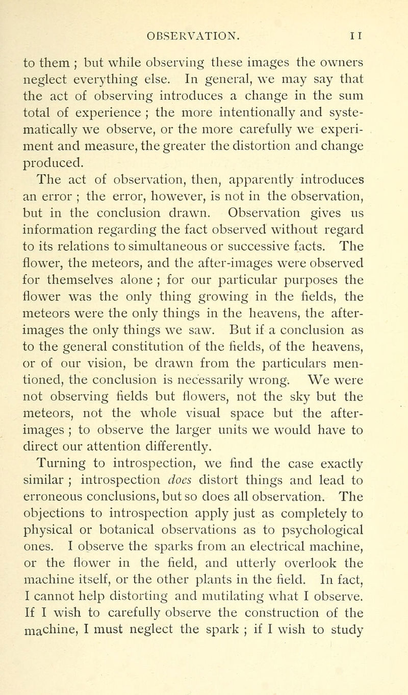 to them ; but while observing these images the owners neglect everything else. In general, we may say that the act of observing introduces a change in the sum total of experience ; the more intentionally and syste- matically we observe, or the more carefully we experi- ment and measure, the greater the distortion and change produced. The act of observation, then, apparently introduces an error ; the error, however, is not in the observation, but in the conclusion drawn. Observation gives us information regarding the fact observed without regard to its relations to simultaneous or successive facts. The flower, the meteors, and the after-images were observed for themselves alone ; for our particular purposes the flower was the only thing growing in the fields, the meteors were the only things in the heavens, the after- images the only things we saw. But if a conclusion as to the general constitution of the fields, of the heavens, or of our vision, be drawn from the particulars men- tioned, the conclusion is necessarily wrong. We were not observing fields but flowers, not the sky but the meteors, not the whole visual space but the after- images ; to observe the larger units we would have to direct our attention differently. Turning to introspection, we find the case exactly similar ; introspection does distort things and lead to erroneous conclusions, but so does all observation. The objections to introspection apply just as completely to physical or botanical observations as to psychological ones. I observe the sparks from an electrical machine, or the flower in the field, and utterly overlook the machine itself, or the other plants in the field. In fact, I cannot help distorting and mutilating what I observe. If I wish to carefully observe the construction of the machine, I must neglect the spark ; if I wish to study