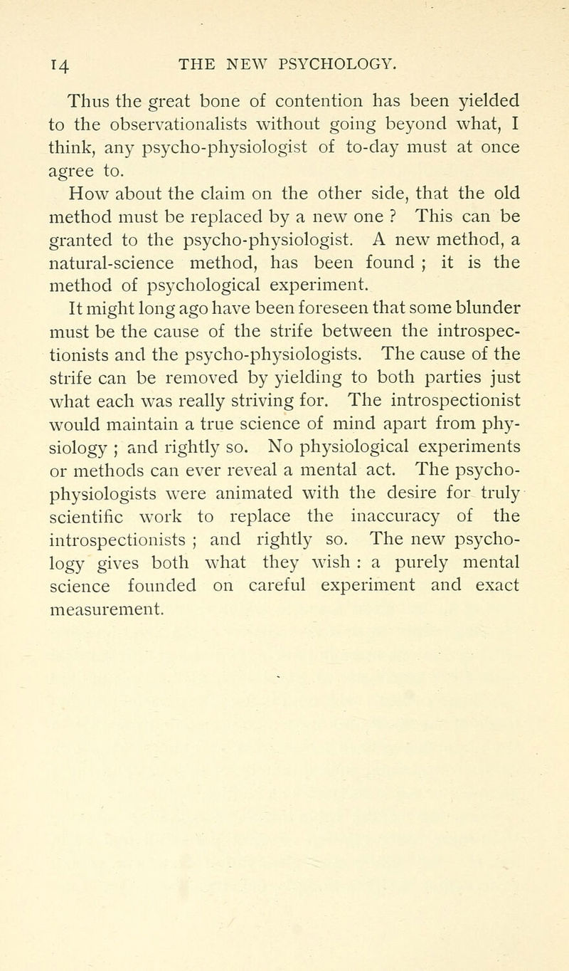 Thus the great bone of contention has been yielded to the observationahsts without going beyond what, I think, any psycho-physiologist of to-day must at once agree to. How about the claim on the other side, that the old method must be replaced by a new one ? This can be granted to the psycho-physiologist. A new method, a natural-science method, has been found ; it is the method of psychological experiment. It might long ago have been foreseen that some blunder must be the cause of the strife between the introspec- tionists and the psycho-physiologists. The cause of the strife can be removed by yielding to both parties just what each was really striving for. The introspectionist would maintain a true science of mind apart from phy- siology ; and rightly so. No physiological experiments or methods can ever reveal a mental act. The psycho- physiologists were animated with the desire for truly scientific w^ork to replace the inaccuracy of the introspectionists ; and rightly so. The new psycho- logy gives both what they wish : a purely mental science founded on careful experiment and exact measurement.