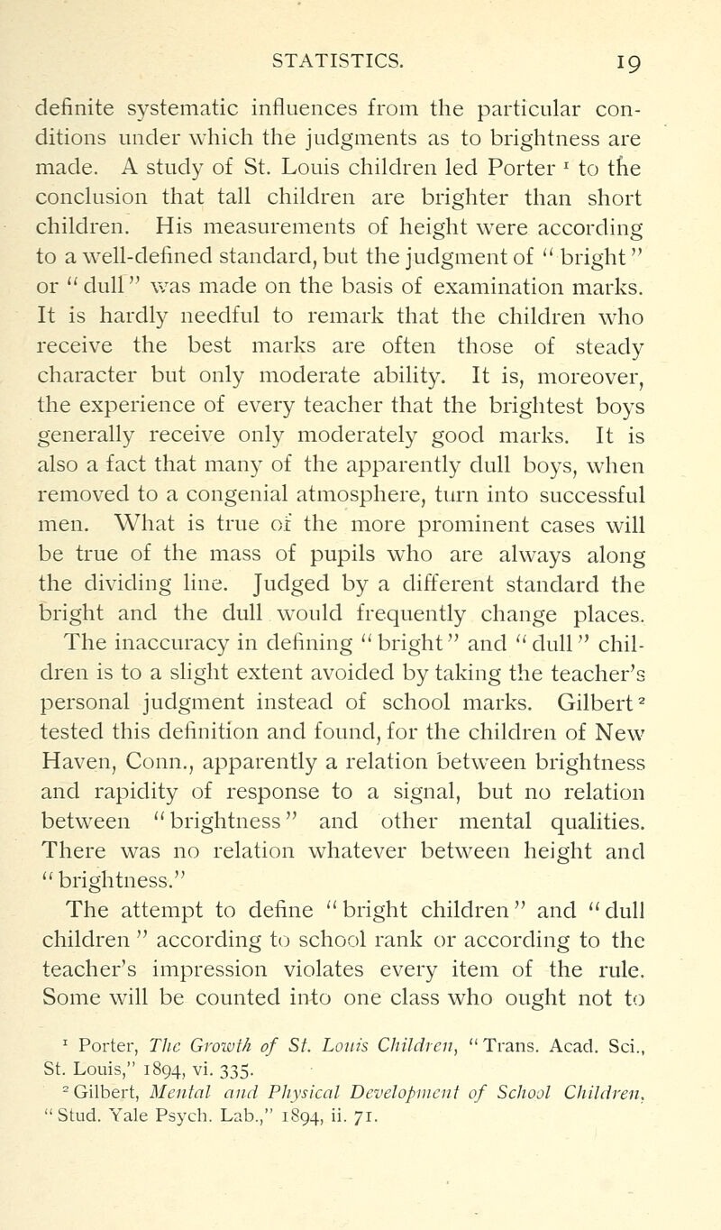 definite s^^stematic influences from the particular con- ditions under which the judgments as to brightness are made. A study of St. Louis children led Porter ^ to the conclusion that tall children are brighter than short children. His measurements of height were according to a well-defined standard, but the judgment of *' bright or '' dull was made on the basis of examination marks. It is hardly needful to remark that the children who receive the best marks are often those of steady character but only moderate ability. It is, moreover, the experience of every teacher that the brightest boys generally receive only moderately good marks. It is also a fact that many of the apparently dull boys, when removed to a congenial atmosphere, turn into successful men. What is true of the more prominent cases will be true of the mass of pupils who are always along the dividing line. Judged by a different standard the bright and the dull w^ould frequently change places. The inaccuracy in defining ''bright and ''dull chil- dren is to a slight extent avoided by taking the teacher's personal judgment instead of school marks. Gilbert^ tested this definition and found, for the children of New Haven, Conn., apparently a relation between brightness and rapidity of response to a signal, but no relation between  brightness and other mental qualities. There was no relation whatever between height and brightness. The attempt to define bright children and dull children  according to school rank or according to the teacher's impression violates every item of the rule. Some will be counted into one class who ought not to ^ Porter, The Growth of St. Louis Children,  Trans. Acad. Sci., St. Louis, 1894, vi. 335. ^Gilbert, Mental and Physical Development of School Children, Stud. Yale Psych. Lab., 1894, ii. 71.