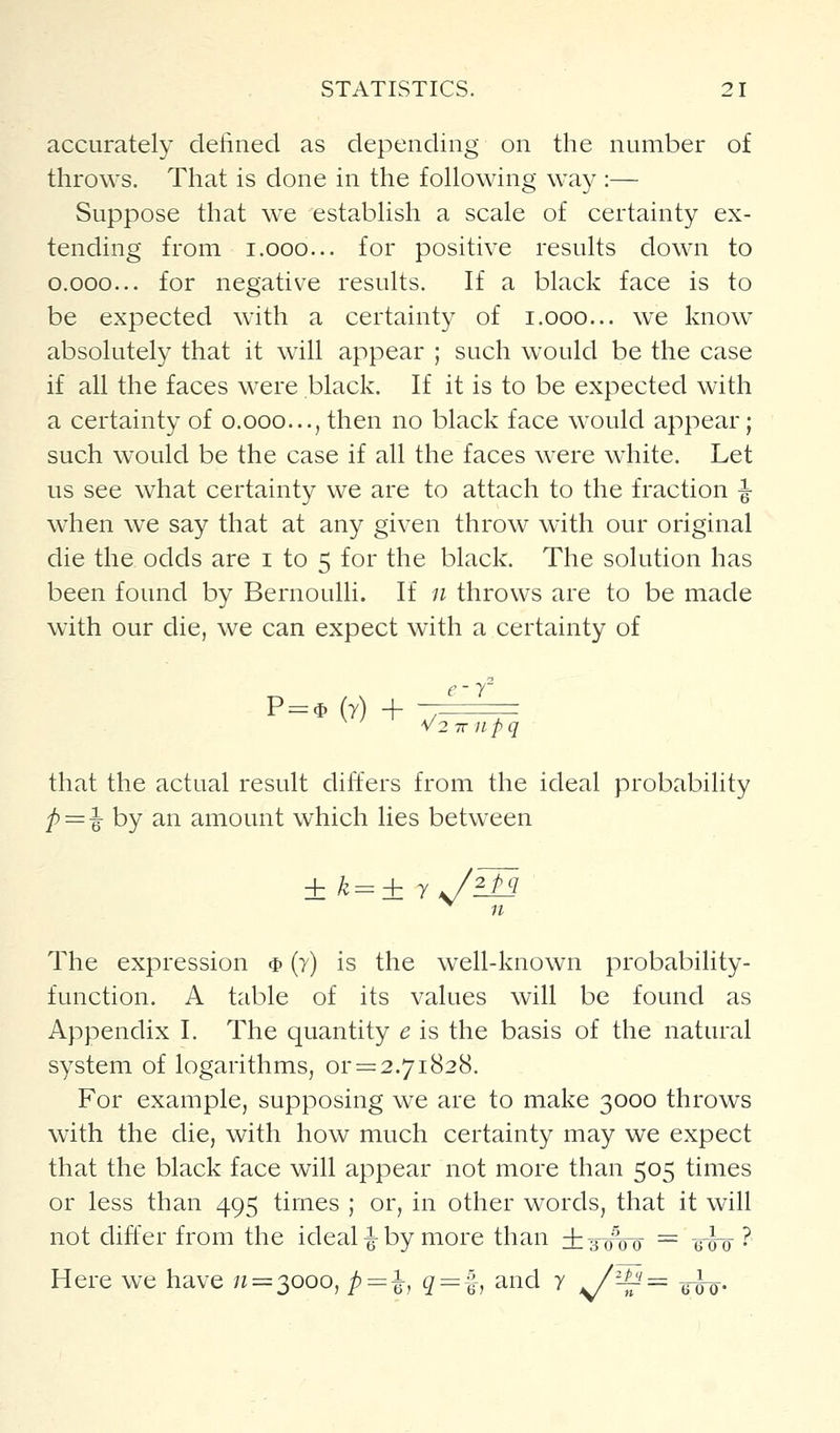 accurately defined as depending on the number of throws. That is done in the following way :— Suppose that we establish a scale of certainty ex- tending from 1.000... for positive results down to o.ooo... for negative results. If a black face is to be expected with a certainty of i.ooo... we know absolutely that it will appear ; such would be the case if all the faces were black. If it is to be expected with a certainty of o.ooo..., then no black face would appear; such would be the case if all the faces were white. Let us see what certainty we are to attach to the fraction ^ when we say that at any given throw with our original die the odds are i to 5 for the black. The solution has been found by Bernoulli. If 11 throws are to be made with our die, we can expect with a certainty of c- T P = $ (r) + V2 7T 11 pq that the actual result differs from the ideal probability ^=1 by an amount which lies between n The expression $ (y) is the well-known probability- function. A table of its values will be found as Appendix I. The quantity e is the basis of the natural system of logarithms, or = 2.71828. For example, supposing we are to make 3000 throws wdth the die, with how much certainty may we expect that the black face will appear not more than 505 times or less than 495 times ; or, in other words, that it will not differ from the ideal-|-by more than ig^Vo = gw ? Here we have /? = 3000, /) := 1 ^ = |-, and y ^-^= tiio-