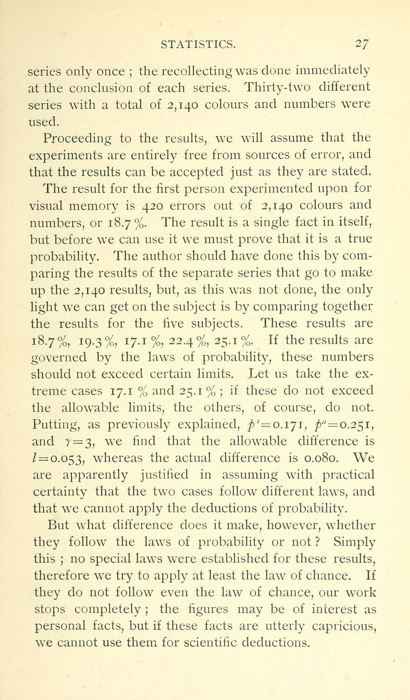 series only once ; the recollecting was done immediately at the conclusion of each series. Thirty-two different series with a total of 2,140 colours and numbers were used. Proceeding to the results, we will assume that the experiments are entirely free from sources of error, and that the results can be accepted just as they are stated. The result for the first person experimented upon for visual memory is 420 errors out of 2,140 colours and numbers, or 18.7 %. The result is a single fact in itself, but before we can use it we must prove that it is a true probability. The author should have done this by com- paring the results of the separate series that go to make up the 2,140 results, but, as this was not done, the only light we can get on the subject is by comparing together the results for the five subjects. These results are 18.7%, 19.3%, 17.1%, 22.4%, 25.1%. If the results are governed by the laws of probability, these numbers should not exceed certain limits. JLet us take the ex- treme cases 17.1 % and 25.1% ; if these do not exceed the allowable limits, the others, of course, do not. Putting, as previously explained, _/)' = 0.171, p —0.2^1, and y = 3, we find that the allowable difference is / = 0.053, whereas the actual difference is 0.080. We are apparently justified in assuming with practical certainty that the two cases follow different laws, and that we cannot apply the deductions of probability. But what difference does it make, however, whether they follow the laws of probability or not ? Simply this ; no special laws were established for these results, therefore we try to apply at least the law of chance. If they do not follow even the law of chance, our work stops completely ; the figures may be of interest as personal facts, but if these facts are utterly capricious, we cannot use them for scientific deductions.