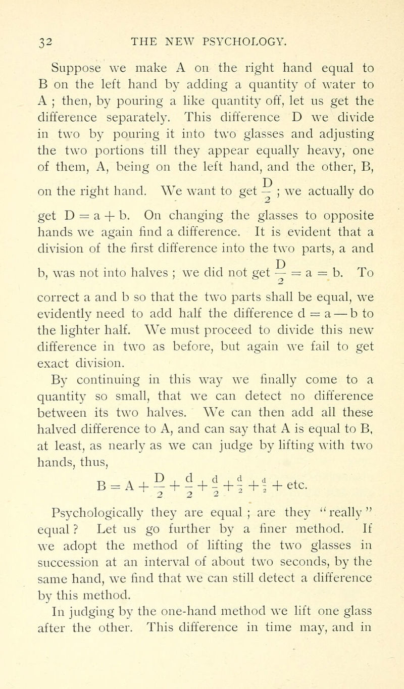 Suppose we make A on the right hand equal to B on the left hand by adding a quantity of water to A ; then, by pouring a like quantity off, let us get the difference separately. This difference D we divide in two by pouring it into two glasses and adjusting the two portions till they appear equally heavy, one of them, A, being on the left hand, and the other, B, on the right hand. We want to get — ; we actually do get D = a + b. On changing the glasses to opposite hands w^e again iind a difference. It is evident that a division of the first difference into the two parts, a and b, w^as not into halves ; we did not get — = a = b. To correct a and b so that the two parts shall be equal, we evidently need to add half the difference d = a — b to the lighter half. We must proceed to divide this new difference in two as before, but again we fail to get exact division. By continuing in this way we finally come to a quantity so small, that we can detect no difference between its two halves. We can then add all these halved difference to A, and can say that A is equal to B, at least, as nearly as we can judge by lifting with two hands, thus, 2 2 2 Psychologically they are equal; are they '^ really'V equal ? Let us go further by a finer method. If we adopt the method of lifting the two glasses in succession at an interval of about two seconds, by the same hand, w^e find that we can still detect a difference by this method. In judging by the one-hand method we lift one glass after the other. This difference in time ma}^, and in
