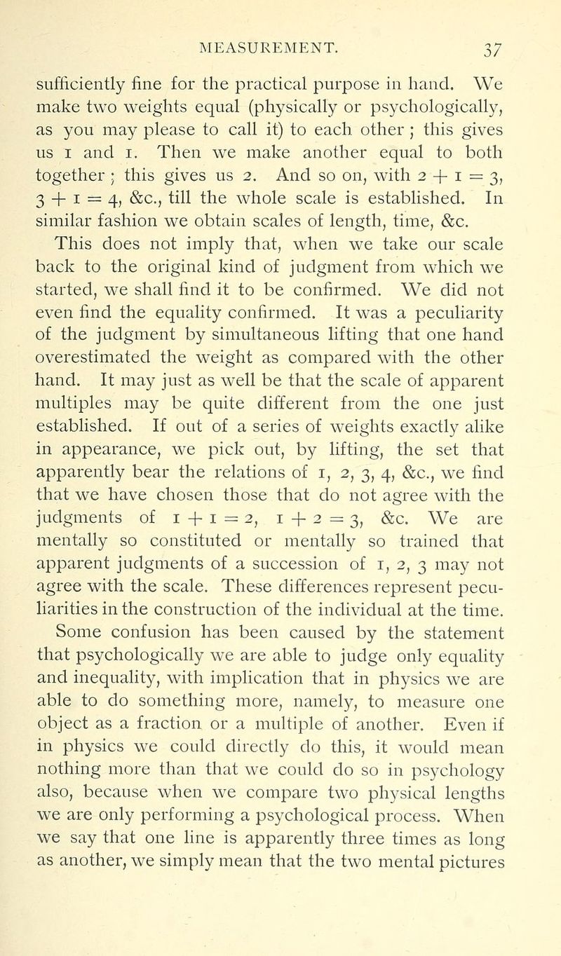 sufficiently fine for the practical purpose in hand. We make two weights equal (physically or psychologically, as you may please to call it) to each other ; this gives us I and i. Then we make another equal to both together ; this gives us 2. And so on, with 2 + 1=3, 3 + 1 = 4, &c., till the whole scale is established. In similar fashion we obtain scales of length, time, &c. This does not imply that, when we take our scale back to the original kind of judgment from which we started, we shall find it to be confirmed. We did not even find the equality confirmed. It was a peculiarity of the judgment by simultaneous lifting that one hand overestimated the weight as compared with the other hand. It may just as well be that the scale of apparent multiples may be quite different from the one just established. If out of a series of weights exactly alike in appearance, we pick out, by lifting, the set that apparently bear the relations of i, 2, 3, 4, &c., we find that we have chosen those that do not agree with the judgments of 1 + 1=2, 1+2=3, ^c. We are mentally so constituted or mentally so trained that apparent judgments of a succession of i, 2, 3 may not agree with the scale. These differences represent pecu- liarities in the construction of the individual at the time. Some confusion has been caused by the statement that psychologically we are able to judge only equality and inequality, with implication that in physics we are able to do something more, namely, to measure one object as a fraction or a multiple of another. Even if in physics we could directly do this, it would mean nothing more than that we could do so in psychology also, because when we compare two physical lengths we are only performing a psychological process. When we say that one line is apparently three times as long as another, we simply mean that the two mental pictures