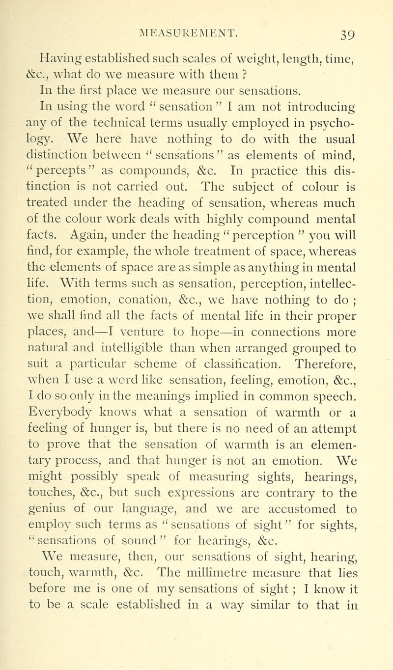 Having established such scales of weight, length, time, &c., what do we measure with them ? In the first place we measure our sensations. In using the word sensation I am not introducing any of the technical terms usually employed in psycho- logy. We here have nothing to do with the usual distinction between '' sensations ^' as elements of mind, ^' percepts as compounds, &c. In practice this dis- tinction is not carried out. The subject of colour is treated under the heading of sensation, whereas much of the colour work deals with highly compound mental facts. Again, under the heading perception you will find, for example, the w^hole treatment of space, whereas the elements of space are as simple as anything in mental life. With terms such as sensation, perception, intellec- tion, emotion, conation, &c., we have nothing to do ; we shall find all the facts of mental life in their proper places, and—I venture to hope—in connections more natural and intelligible than when arranged grouped to suit a particular scheme of classification. Therefore, when I use a word like sensation, feeling, emotion, &c., I do so only in the meanings implied in common speech. Everybody knows what a sensation of warmth or a feeling of hunger is, but there is no need of an attempt to prove that the sensation of warmth is an elemen- tary process, and that hunger is not an emotion. We might possibly speak of measuring sights, hearings, touches, &c., but such expressions are contrary to the genius of our language, and we are accustomed to employ such terms as sensations of sight for sights, sensations of sound '^ for hearings, &c. We measure, then, our sensations of sight, hearing, touch, warmth, &c. The millimetre measure that lies before me is one of my sensations of sight ; I know it to be a scale established in a way similar to that in