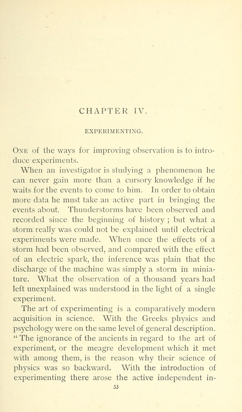 CHAPTER IV EXPERIMENTING. One o£ the ways for improving observation is to intro- duce experiments. When an investigator is studying a phenomenon he can never gain more than a cursory knowledge if he waits for the events to come to him. In order to obtain more data he must take an active part in bringing tlie events about. Tliunderstorms have been observed and recorded since the beginning of history ; but what a stornr really was could not be explained until electrical experiments were made. When once the effects of a storm had been observed, and compared with the effect of an electric spark, the inference was plain that the discharge of the machine was simply a storm in minia- ture. What the observation of a thousand years had left unexplained was understood in the light of a single experiment. The art of experimenting is a comparatively modern acquisition in science. With the Greeks physics and psychology were on the same level of general description. ^' The ignorance of the ancients in regard to the art of experiment, or the meagre development which it met with among them, is the reason why their science of physics was so backward. With the introduction of experimenting there arose the active independent in-