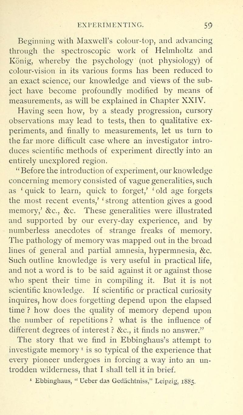 Beginning with Maxwell's colour-top, and advancing through the spectroscopic work of Helmholtz and Konig, whereby the psychology (not physiology) of colour-vision in its various forms has been reduced to an exact science, our knowledge and views of the sub- ject have become profoundly modified by means of measurements, as will be explained in Chapter XXIV. Having seen how, by a steady progression, cursory observations may lead to tests, then to qualitative ex- periments, and finally to measurements, let us turn to the far more difficult case where an investigator intro- duces scientific methods of experiment directly into an entirely unexplored region. Before the introduction of experiment, our knowledge concerning memory consisted of vague generalities, such as ' quick to learn, quick to forget,' ' old age forgets the most recent events,' ' strong attention gives a good memory/ &c., &c. These generalities were illustrated and supported by our every-day experience, and by numberless anecdotes of strange freaks of memory. The pathology of memory was mapped out in the broad lines of general and partial amnesia, hypermnesia, &c. Such outline knowledge is very useful in practical life, and not a word is to be said against it or against those who spent their time in compiling it. But it is not scientific knowledge. If scientific or practical curiosity inquires, how does forgetting depend upon the elapsed time ? how does the quality of memory depend upon the number of repetitions ? what is the influence of different degrees of interest ? &c., it finds no answer. The story that we find in Ebbinghaus's attempt to investigate memory ^ is so typical of the experience that every pioneer undergoes in forcing a way into an un- trodden wilderness, that I shall tell it in brief. * Ebbinghaus, Ueber das Gedachtniss, Leipzig, 1885.