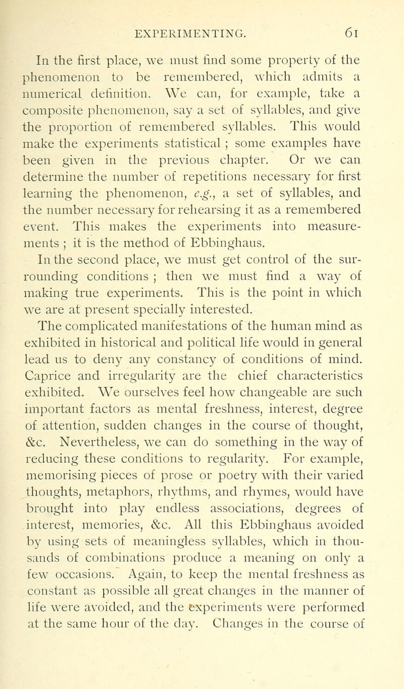 In the first place, we must find some property of the phenomenon to be remembered, which admits a numerical definition. We can, for example, take a composite phenomenon, say a set of syllables, and give the proportion of remembered syllables. This would make the experiments statistical ; some examples have been given in the previous chapter. Or we can determine the number of repetitions necessary for first learning the phenomenon, e.g., a set of syllables, and the number necessary for rehearsing it as a remembered event. This makes the experiments into measure- ments ; it is the method of Ebbinghaus. In the second place, we must get control of the sur- rounding conditions ; then w^e must find a way of making true experiments. This is the point in which we are at present specially interested. The complicated manifestations of the human mind as exhibited in historical and political life would in general lead us to deny any constancy of conditions of mind. Caprice and irregularity are the chief characteristics exhibited. We ourselves feel how changeable are such important factors as mental freshness, interest, degree of attention, sudden changes in the course of thought, &c. Nevertheless, we can do something in the way of reducing these conditions to regularity. For example, memorising pieces of prose or poetry with their varied thoughts, metaphors, rhythms, and rhymes, w^ould have brought into play endless associations, degrees of interest, memories, &c. All this Ebbinghaus avoided by using sets of meaningless syllables, which in thou- sands of combinations produce a meaning on only a few occasions. Again, to keep the mental freshness as constant as possible all great changes in the manner of life wevQ avoided, and the experiments were performed at the same hour of the day. Changes in the course of