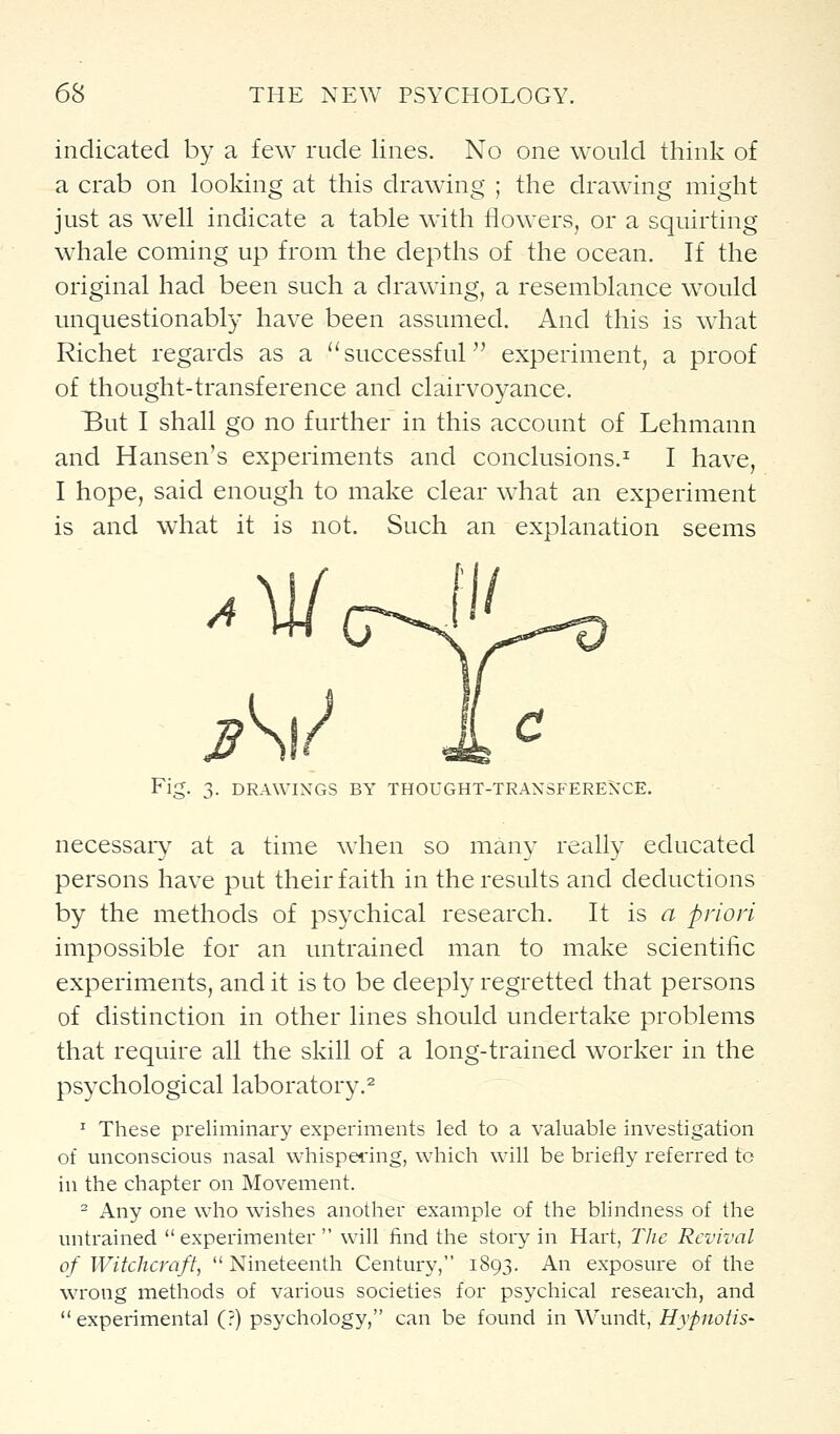 indicated by a few rude lines. No one would think of a crab on looking at this drawing ; the drawing might just as well indicate a table with flowers, or a squirting whale coming up from the depths of the ocean. If the original had been such a drawing, a resemblance would unquestionably have been assumed. And this is what Richet regards as a successful experiment, a proof of thought-transference and clairvoyance. But I shall go no further in this account of Lehmann and Hansen's experiments and conclusions.^ I have, I hope, said enough to make clear what an experiment is and what it is not. Such an explanation seems Fig. 3. DRAWINGS BY THOUGHT-TRANSFERENCE. necessaiy at a time when so many really educated persons have put their faith in the results and deductions by the methods of psychical research. It is <^ priori impossible for an untrained man to make scientific experiments, and it is to be deeply regretted that persons of distinction in other lines should undertake problems that require all the skill of a long-trained worker in the psychological laboratory.^ ^ These preliminary experiments led to a valuable investigation of unconscious nasal whispering, which will be briefly referred to in the chapter on Movement. - Any one who wishes another example of the blindness of the untrained experimenter will find the story in Hart, The Revival of Witchcraft, Nineteenth Century, 1893. An exposure of the wrong methods of various societies for psychical reseai-ch, and experimental (?) psychology, can be found in Wundt, Hypnotis-