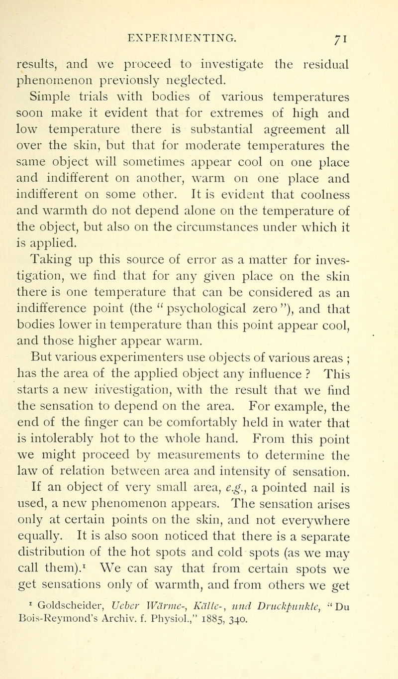 results, and we proceed to investigate the residual phenomenon previously neglected. Simple trials with bodies of various temperatures soon make it evident that for extremes of high and low temperature there is substantial agreement all over the skin, but that for moderate temperatures the same object will sometimes appear cool on one place and indifferent on another, warm on one place and indifferent on some other. It is evident that coolness and warmth do not depend alone on the temperature of the object, but also on the circumstances under which it is applied. Taking up this source of error as a matter for inves- tigation, we find that for any given place on the skin there is one temperature that can be considered as an indifference point (the '' psychological zero ), and that bodies lower in temperature than this point appear cool, and those higher appear warm. But various experimenters use objects of various areas ; has the area of the applied object any influence ? This starts a new investigation, with the result that we find the sensation to depend on the area. For example, the end of the finger can be comfortably held in water that is intolerably hot to the whole hand. From this point we might proceed by measurements to determine the law of relation between area and intensity of sensation. If an object of very small area, e.g., a pointed nail is used, a new phenomenon appears. The sensation arises only at certain points on the skin, and not everywhere equally. It is also soon noticed that there is a separate distribution of the hot spots and cold spots (as we may call them).^ We can say that from certain spots we get sensations only of warmth, and from others we get ^ Goldscheider, Uebcr Warme-, Kallc-, nnd Druckpinikte, •'Du Bois-Reymond's Archiv. f. Physiol., 1885, 340.