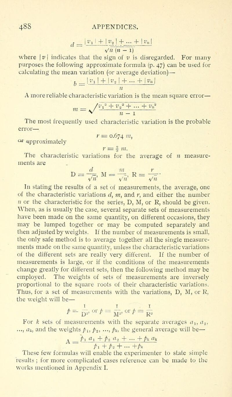 \/n [n — 1) where | v | indicates that the sign of v is disregarded. For many purposes the following approximate formula (p. 47) can be used for calculating the mean variation (or average deviation)—• -J ^ h'll + |-^2l + - + |-^n{ 11 A more reliable characteristic variation is the mean square error— y- „,_ ., +f/+...+'.„ 11 — I The most frequently used characteristic variation is the probable error— r = 0.674 'j ^ •approximately r = f m. The characteristic variations for the average of n measure- ments are d 111 r D =-7=, M = —^, R = -^• \/n \/n \/n In stating the results of a set of measurements, the average, one of the characteristic variations d, m, and r, and either the number Ji or the characteristic for the series, D, M, or R, should be given. When, as is usually the case, several separate sets of measurements have been made on the same quantity, on different occasions, they may be lumped together or may be computed separately and then adjusted by u^eights. If the number of measurements is small, the only safe method is to average together all the single measure- ments made on the same quantity, unless the characteristic variations of the different sets are really very different. If the number of measurements is large, or if the conditions of the measurements change greatly for different sets, then the following method may be employed. The weights of sets of measurements are inversely proportional to the square roots of their characteristic variations. Thus, for a set of measurements with the variations, D, M, or R, the weight will be— For k sets of measurements with the separate averages a-^, a.2, ..., rtk, and the weights pi, p^, ..., pk, the general average will be— . p-i fli + p-2 ^2 + •■• +pkak ~ Pl+P-2 + '+Pk These few formulas will enable the experimenter to state simple results ; for more complicated cases reference can be made to the works mentioned in Appendix I.