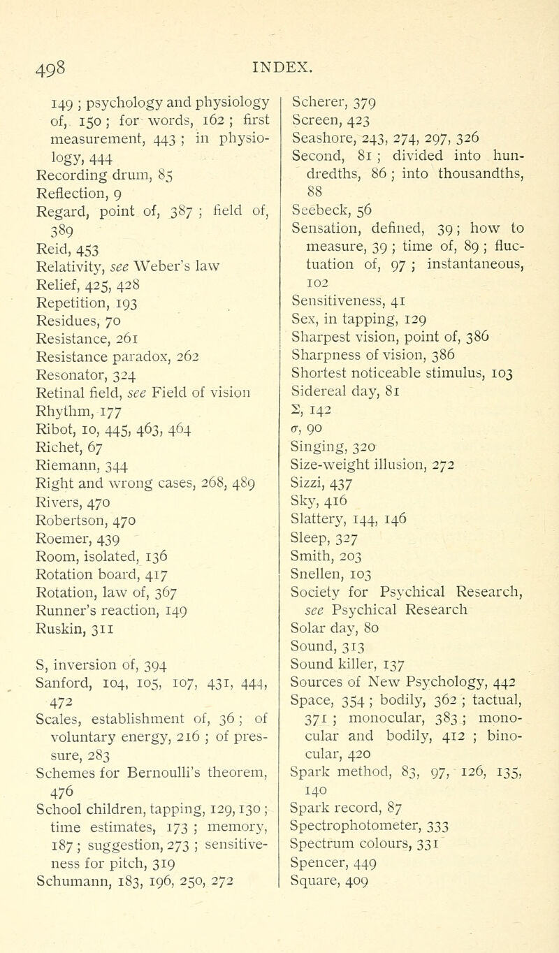 149 ; psychology and physiology of,. 150; for words, 162; first measurement, 443 ; in physio- logy, 444 Recording drum, 85 Reflection, 9 Regard, point of, 387 ; field of, 389 Reid, 453 Relativity, see Weber's law Relief, 425, 428 Repetition, 193 Residues, 70 Resistance, 261 Resistance paradox, 262 Resonator, 324 Retinal field, see Field of vision Rhythm, 177 Ribot, 10, 445, 463, 464 Richet, 67 Riemann, 344 Right and wrong cases, 268, 489 Rivers, 470 Robertson, 470 Roemer, 439 Room, isolated, 136 Rotation board, 417 Rotation, law of, 367 Runner's reaction, 149 Ruskin, 311 S, inversion of, 394 Sanford, 104, 105, 107, 431, 444, 472 Scales, establishment of, 36 ; of voluntary energy, 216 ; of pres- sure, 283 Schemes for Bernoulli's theorem, 476 School children, tapping, 129,130 ; time estimates, 173 ; memory, 187 ; suggestion, 273 ; sensitive- ness for pitch, 319 Schumann, 183, 196, 250, 272 Scherer, 379 Screen, 423 Seashore, 243, 274, 297, 326 Second, 81 ; divided into hun- dredths, 86 ; into thousandths, 88 Seebeck, 56 Sensation, defined, 39; how to measure, 39 ; time of, 89 ; fluc- tuation of, 97 J instantaneous, 102 Sensitiveness, 41 Sex, in tapping, 129 Sharpest vision, point of, 386 Sharpness of vision, 386 Shortest noticeable stimulus, 103 Sidereal day, 81 2, 142 <y, 90 Singing, 320 Size-weight illusion, 272 Sizzi, 437 Sky, 416 Slattery, 144, 146 Sleep, 327 Smith, 203 Snellen, 103 Society for Psychical Research, see Psychical Research Solar day, 80 Sound, 313 Sound killer, 137 Sources of New Psychology, 442 Space, 354; bodily, 362 ; tactual, 371 ; monocular, 383 ; mono- cular and bodily, 412 ; bino- cular, 420 Spark method, 83, 97, 126, 135, 140 Spark record, '^J Spectrophotometer, 333 Spectrvim colours, 331 Spencer, 449 Square, 409