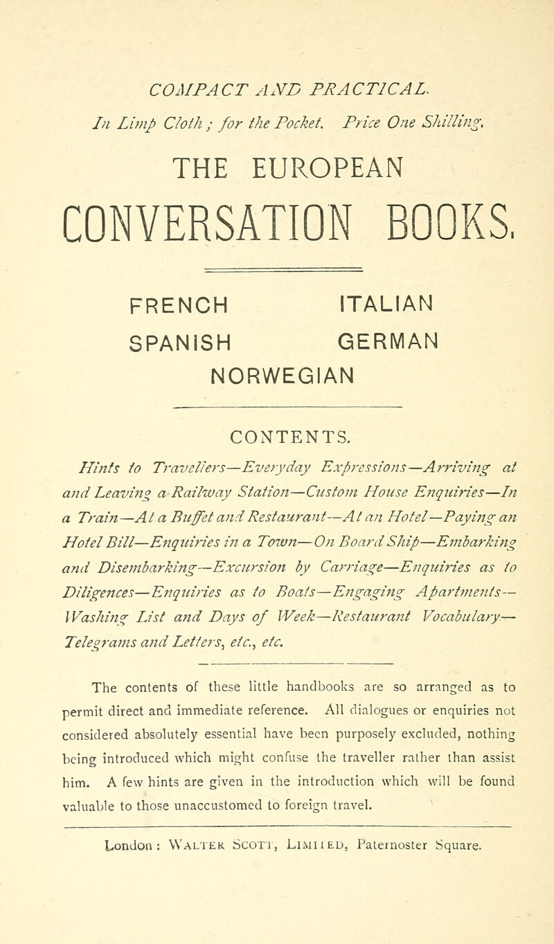 COMPACT AND PRACTICAL. Pi Lhnp Cloth ; for the Pocket. Price One Shillmg, THE EUROPEAN CONVERSATION BOOKS. FRENCH ITALIAN SPANISH GERMAN NORWEGIAN CONTENTS. Hints to Travellers—Everyday Expressions—A?'riving at and Leavi7ig a Railway Station—CiLstoni House Eiiquiries—hi a Train—At a Buffet and Restaurant—At an Hotel—Paying an Hotel Bill—Enquiries in a Town—On Board Ship—Embarki7ig and Disembarkiitg—Excursioit by Carriage—Enquiries as to Diligences—Enquiries as to Boats—Engagifig Apartments— IVashin^ List and Pays of Week—Restaurant Vocabulary.— Telegrams and Letters^ etc.^ etc. The contents of these little handbooks are so arranged as to permit direct and immediate reference. All dialogues or enquiries not considered absolutely essential have been purposely excluded, nothing being introduced which might confuse the traveller rather than assist him. A few hints are given in the introduction which will be found valuable to those unaccustomed to foreign travel.