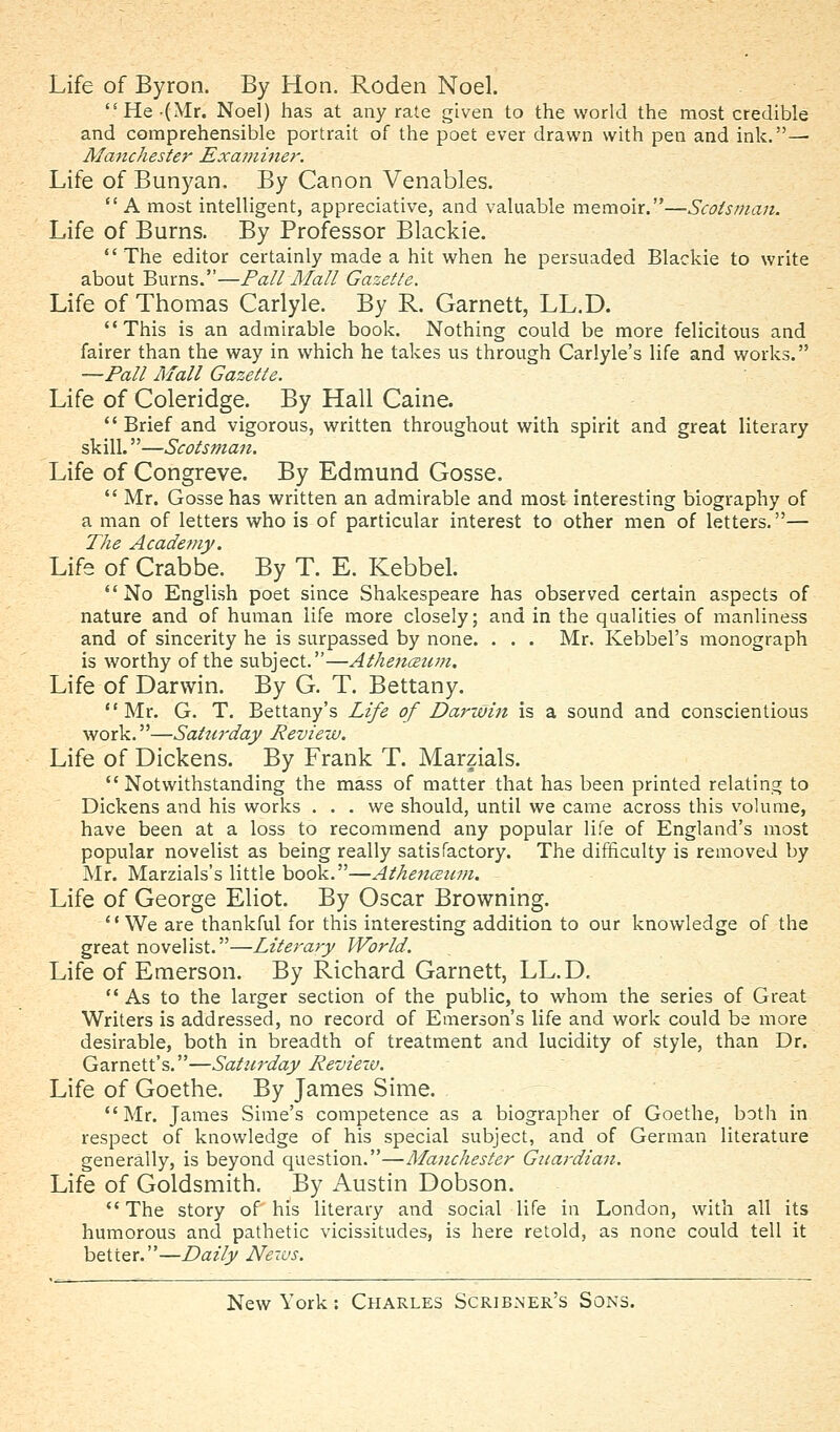 Life of Byron. By Hon. Roden Noel. He-(Mr. Noel) has at any rate given to the world the most credible and comprehensible portrait of the poet ever drawn with pen and ink.— Manchester Examine?'. Life of Bunyan. By Canon Venables. A most intelligent, appreciative, and valuable memoir.—Scotsman. Life of Burns. By Professor Blackie. The editor certainly made a hit when he persuaded Blackie to write about Burns.—Pall Mall Gazette. Life of Thomas Carlyle. By R. Garnett, LL.D. This is an admirable book. Nothing could be more felicitous and fairer than the way in which he takes us through Carlyle's life and works. —Pall Mall Gazette. Life of Coleridge. By Hall Caine. Brief and vigorous, written throughout with spirit and great literary skill.—Scotsman. Life of Congreve. By Edmund Gosse.  Mr. Gosse has written an admirable and most interesting biography of a man of letters who is of particular interest to other men of letters.— The Academy. Life of Crabbe. By T. E. Kebbel. No English poet since Shakespeare has observed certain aspects of nature and of human life more closely; and in the qualities of manliness and of sincerity he is surpassed by none. . . . Mr. Kebbel's monograph is worthy of the subject.—Athenceum, Life of Darwin. By G. T. Bettany. Mr. G. T. Bettany's Life of Darwin is a sound and conscientious work.—Saturday Review. Life of Dickens. By Frank T. Marzials. Notwithstanding the mass of matter that has been printed relating to Dickens and his works ... we should, until we came across this volume, have been at a loss to recommend any popular life of England's most popular novelist as being really satisfactory. The difficulty is removed by Mr. Marzials's little book.—Athenceimi. Life of George Eliot. By Oscar Browning. *' We are thankful for this interesting addition to our knowledge of the great novelist.—Literary World. Life of Emerson. By Richard Garnett, LL.D.  As to the larger section of the public, to whom the series of Great Writers is addressed, no record of Emerson's life and work could be more desirable, both in breadth of treatment and lucidity of style, than Dr. Garnett's.—Saturday Revieiv. Life of Goethe. By James Sime. Mr. James Sime's competence as a biographer of Goethe, both in respect of knowledge of his special subject, and of German literature generally, is beyond question.—Manchester Guardian. Life of Goldsmith. By Austin Dobson.  The story of his literary and social life in London, with all its humorous and pathetic vicissitudes, is here retold, as none could tell it better.—Daily Ne-ius.
