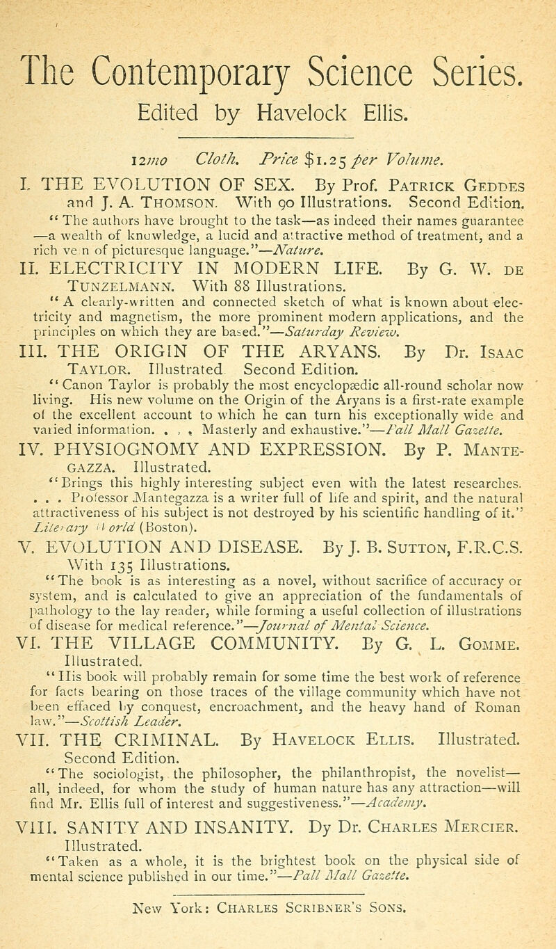 The Contemporary Science Series. Edited by Havelock Ellis. \2n10 Cloth. Price %\.2^per Volume. I THE EVOLUTION OF SEX. By Prof. Patrick Geddes and J. A. Thomson. With 90 Illustrations. Second Edition. *' The authors have brought to the task—as indeed their names guarantee —a wealth of knowledge, a lucid and attractive method of treatment, and a rich ve n of picturesque language.—Nature. II. ELECTRICITY IN MODERN LIFE. By G. W. de TUNZELMANN. With 88 Illustrations. A clearly-written and connected sketch of what is known about elec- tricity and magnetism, the more prominent modern applications, and the principles on which they are based.—Saturday Revieiv. IIL THE ORIGIN OF THE ARYANS. By Dr. Isaac Taylor. Illustrated Second Edition.  Canon Taylor is probably the most encyclopaedic all-round scholar now living. His new volume on the Origin of the Aryans is a first-rate example of the excellent account to which he can turn his exceptionally wide and varied information. . , , Masterly and exhaustive.—Fall Mall Gazette. IV. PHYSIOGNOMY AND EXPRESSION. By P. Mante- GAZZA. Illustrated. Brings this highly interesting subject even with the latest researches. ... Pio.^essor .INIantegazza is a writer full of life and spirit, and the natural attractiveness of his subject is not destroyed by his scientific handling of it. Lite'ary <'<?r/^ (Boston). V. EVOLUTION AND DISEASE. By J. B. Sutton, F.R.C.S. With 135 Illustrations. The book is as interesting as a novel, without sacrifice of accuracy or system, and is calculated to give an appreciation of the fundamentals of pathology to the lay reader, while forming a useful collection of illustrations of disease for medical reference.—-Journal of Mental Science. VI. THE VILLAGE COMMUNITY. By G. L. Gomme. Illustrated,  His book will probably remain for some time the best work of reference for facts bearing on those traces of the village community which have not been effaced by conquest, encroachment, and the heavy hand of Roman law.—Scottish Leader. VII. THE CRIMINAL. By Havelock Ellis. Illustrated. Second Edition. The sociologist, the philosopher, the philanthropist, the novelist— all, indeed, for whom the study of human nature has any attraction—will find Mr. Ellis full of interest and suggestiveness.—Academy. Vill. SANITY AND INSANITY. Dy Dr. Charles Mercier. Illustrated. Taken as a whole, it is the brightest book on the physical side of mental science published in our time.—Pall Mall Gazette.