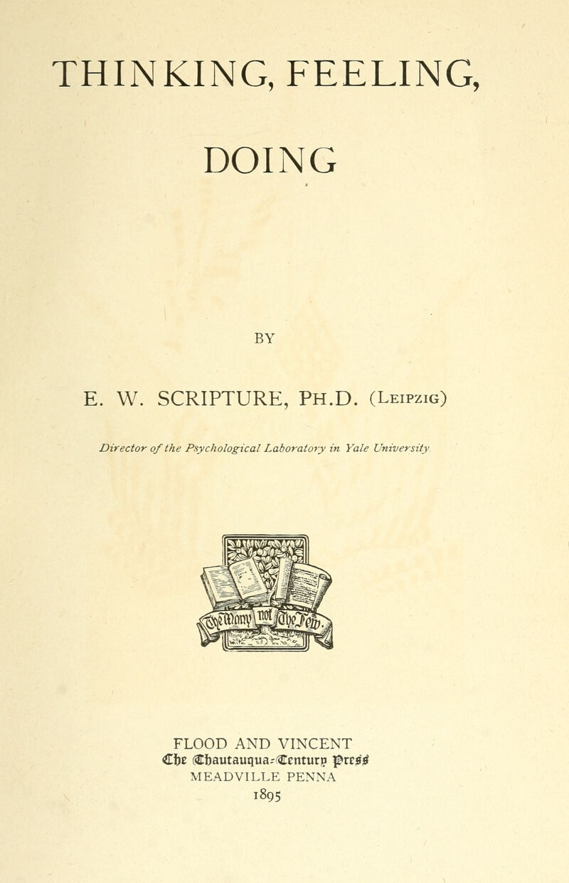 THINKING, FEELING, DOING BY E. W. SCRIPTURE, PH.D. (Leipzig) Director of the Psychological Laboratory in Yale University FLOOD AND VINCENT Cfoe (Cftautauqua-Centurp $vz$$ MEADVILLE PENNA 1895