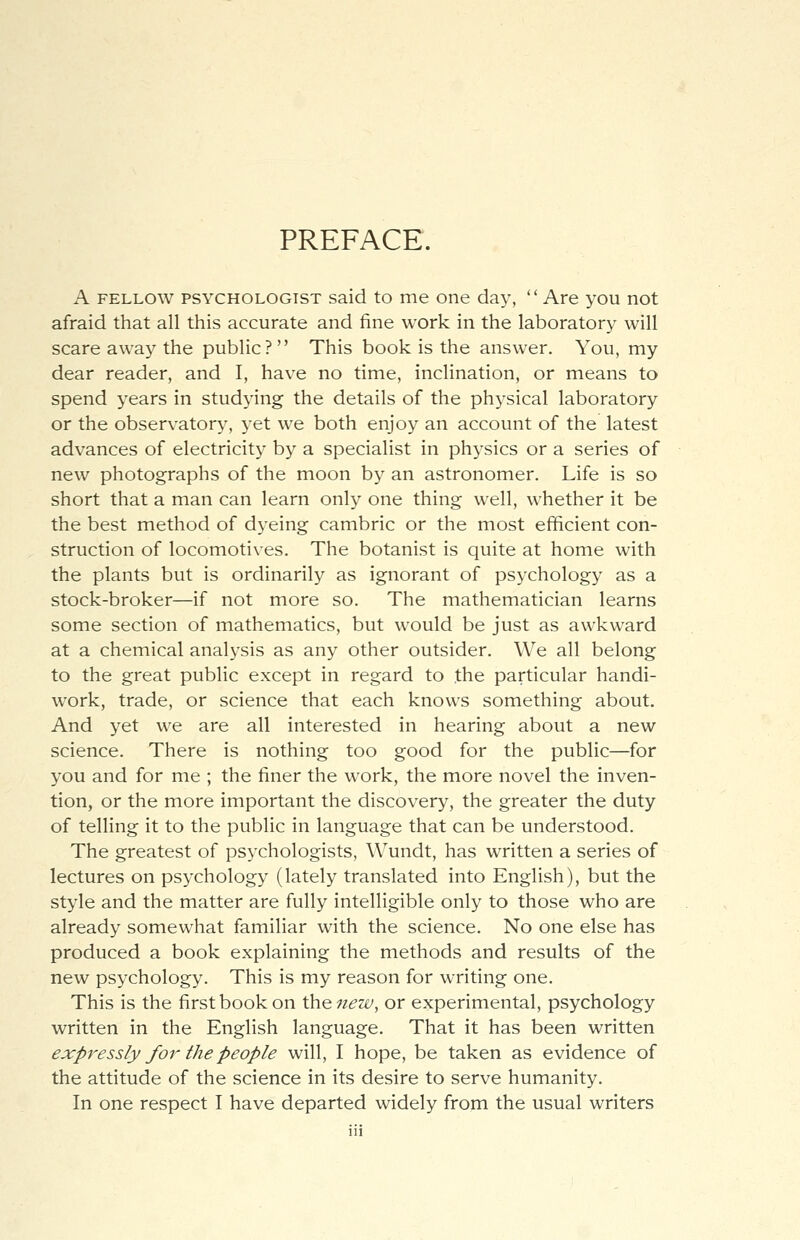 PREFACE. A fellow psychologist said to me one day, Are you not afraid that all this accurate and fine work in the laboratory will scare away the public? This book is the answer. You, my dear reader, and I, have no time, inclination, or means to spend years in studying the details of the physical laboratory or the observatory, yet we both enjoy an account of the latest advances of electricity by a specialist in physics or a series of new photographs of the moon by an astronomer. Life is so short that a man can learn only one thing well, whether it be the best method of dyeing cambric or the most efficient con- struction of locomotives. The botanist is quite at home with the plants but is ordinarily as ignorant of psychology as a stock-broker—if not more so. The mathematician learns some section of mathematics, but would be just as awkward at a chemical analysis as any other outsider. We all belong to the great public except in regard to the particular handi- work, trade, or science that each knows something about. And yet we are all interested in hearing about a new science. There is nothing too good for the public—for you and for me ; the finer the work, the more novel the inven- tion, or the more important the discovery, the greater the duty of telling it to the public in language that can be understood. The greatest of psychologists, Wundt, has written a series of lectures on psychology (lately translated into English), but the style and the matter are fully intelligible only to those who are already somewhat familiar with the science. No one else has produced a book explaining the methods and results of the new psychology. This is my reason for writing one. This is the first book on the new, or experimental, psychology written in the English language. That it has been written expressly for the people will, I hope, be taken as evidence of the attitude of the science in its desire to serve humanity. In one respect I have departed widely from the usual writers
