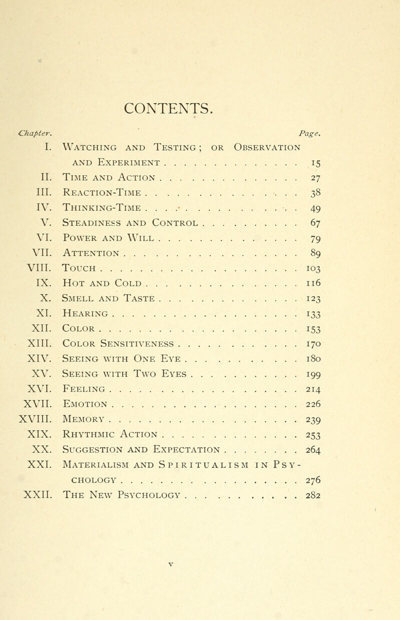 CONTENTS. ■Chapter. Page. I. Watching and Testing ; or Observation and Experiment 15 II. Time and Action 27 III. Reaction-Time 38 IV. Thinking-Time . . . .• •. . 49 V. Steadiness and Control 67 VI. Power and Will 79 VII. Attention 89 VIII. Touch 103 IX. Hot and Cold 116 X. Smell and Taste 123 XI. Hearing 133 XII. Color 153 XIII. Color Sensitiveness 170 XIV. Seeing with One Eye 180 XV. Seeing with Two Eyes 199 XVI. Feeling 214 XVII. Emotion 226 XVIII. Memory 239 XIX. Rhythmic Action 253 XX. Suggestion and Expectation 264 XXI. Materialism and Spiritualism in Psy- chology 276 XXII. The New Psychology 282