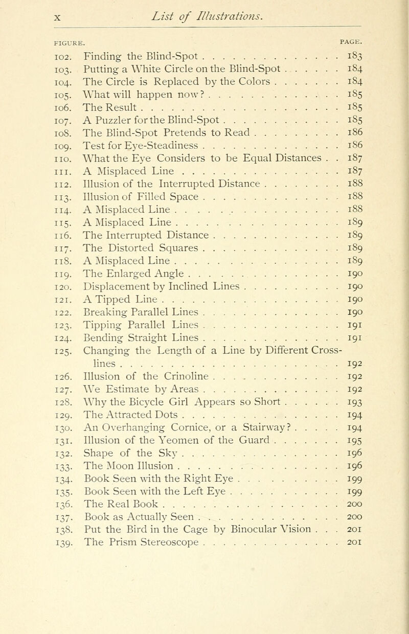FIGURE. PAGE. 102. Finding the Blind-Spot 183 103. Putting a White Circle on the Blind-Spot 184 104. The Circle is Replaced by the Colors 184 105. What will happen now? 185 106. The Result 185 107. A Puzzler for the Blind-Spot 185 108. The Blind-Spot Pretends to Read 186 109. Test for Eye-Steadiness 186 no. What the Eye Considers to be Equal Distances . . 187 hi. A Misplaced Line 187 112. Illusion of the Interrupted Distance 188 113. Illusion of Filled Space 188 114. A Misplaced Line 188 115. A Misplaced Line 189 116. The Interrupted Distance 189 117. The Distorted Squares 189 118. A Misplaced Line 189 119. The Enlarged Angle 190 120. Displacement by Inclined Lines 190 121. A Tipped Line 190 122. Breaking Parallel Lines 190 123. Tipping Parallel Lines 191 124. Bending Straight Lines 191 125. Changing the Length of a Line by Different Cross- lines 192 126. Illusion of the Crinoline 192 127. We Estimate by Areas 192 128. Why the Bicycle Girl Appears so Short 193 129. The Attracted Dots 194 130. An Overhanging Cornice, or a Stairway? 194 131. Illusion of the Yeomen of the Guard 195 132. Shape of the Sky 196 133. The Moon Illusion 196 134. Book Seen with the Right Eye 199 135. Book Seen with the Left Eye 199 136. The Real Book 200 137. Book as Actually Seen 200 138. Put the Bird in the Cage by Binocular Vision . . . 201 139. The Prism Stereoscope 201
