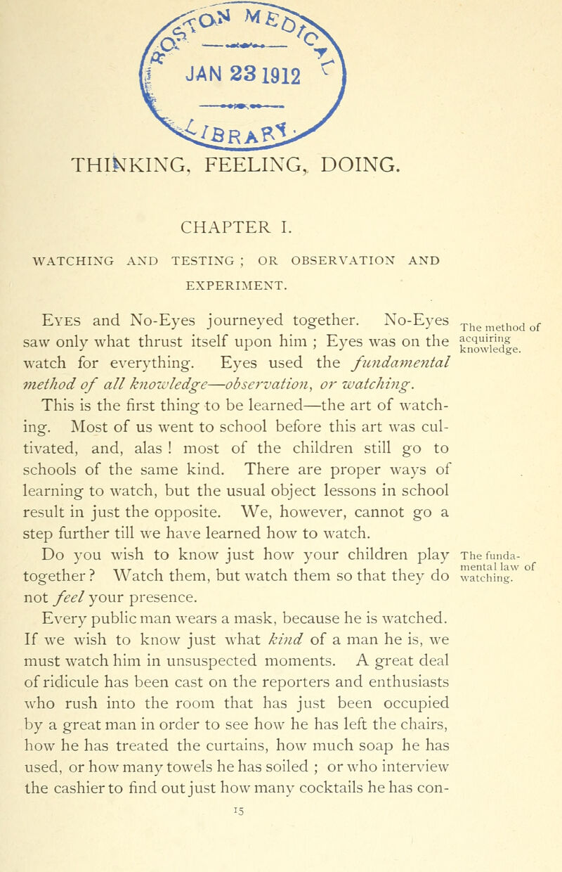 CHAPTER I. WATCHING AND TESTING ; OR OBSERVATION AND EXPERIMENT. Eyes and No-Eyes journeyed together. No-Eyes Themethodof saw only what thrust itself upon him ; Eyes was on the Jnowiecfe watch for everything. Eyes used the fundamental 7nethod of all knowledge—observation, or watching. This is the first thing to be learned—the art of watch- ing. Most of us went to school before this art was cul- tivated, and, alas ! most of the children still go to schools of the same kind. There are proper ways of learning to watch, but the usual object lessons in school result in just the opposite. We, however, cannot go a step further till we have learned how to watch. Do you wish to know just how your children play The funda- together ? Watch them, but watch them so that they do watching. not feel your presence. Every public man wears a mask, because he is watched. If we wish to know just what kind of a man he is, we must watch him in unsuspected moments. A great deal of ridicule has been cast on the reporters and enthusiasts who rush into the room that has just been occupied by a great man in order to see how he has left the chairs, how he has treated the curtains, how much soap he has used, or how many towels he has soiled ; or who interview the cashier to find out just how many cocktails he has con-