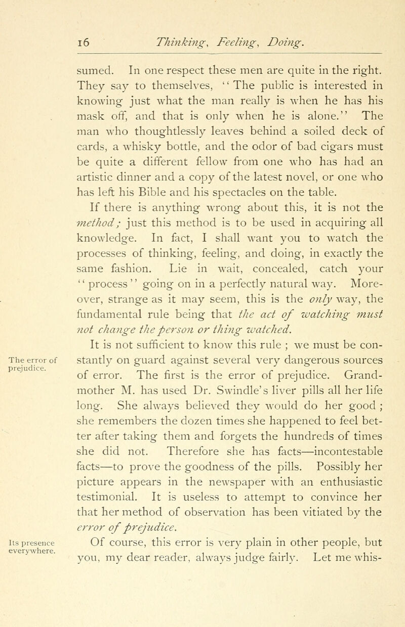 The error of prejudice. Its presence everywhere. sumed. In one respect these men are quite in the right. They say to themselves, '' The public is interested in knowing just what the man really is when he has his mask off, and that is only when he is alone. The man who thoughtlessly leaves behind a soiled deck of cards, a whisky bottle, and the odor of bad cigars must be quite a different fellow from one who has had an artistic dinner and a copy of the latest novel, or one who has left his Bible and his spectacles on the table. If there is anything wrong about this, it is not the method; just this method is to be used in acquiring all knowledge. In fact, I shall want you to watch the processes of thinking, feeling, and doing, in exactly the same fashion. Lie in wait, concealed, catch your '' process '' going on in a perfectly natural way. More- over, strange as it may seem, this is the only way, the fundamental rule being that the act of watching must not change the person or thing watched. It is not sufficient to know this rule ; we must be con- stantly on guard against several very dangerous sources of error. The first is the error of prejudice. Grand- mother M. has used Dr. Swindle's liver pills all her life long. She always believed they would do her good ; she remembers the dozen times she happened to feel bet- ter after taking them and forgets the hundreds of times she did not. Therefore she has facts—incontestable facts—to prove the goodness of the pills. Possibly her picture appears in the newspaper with an enthusiastic testimonial. It is useless to attempt to convince her that her method of observation has been vitiated by the error of prejudice. Of course, this error is very plain in other people, but you, my dear reader, always judge fairly. Let me whis-