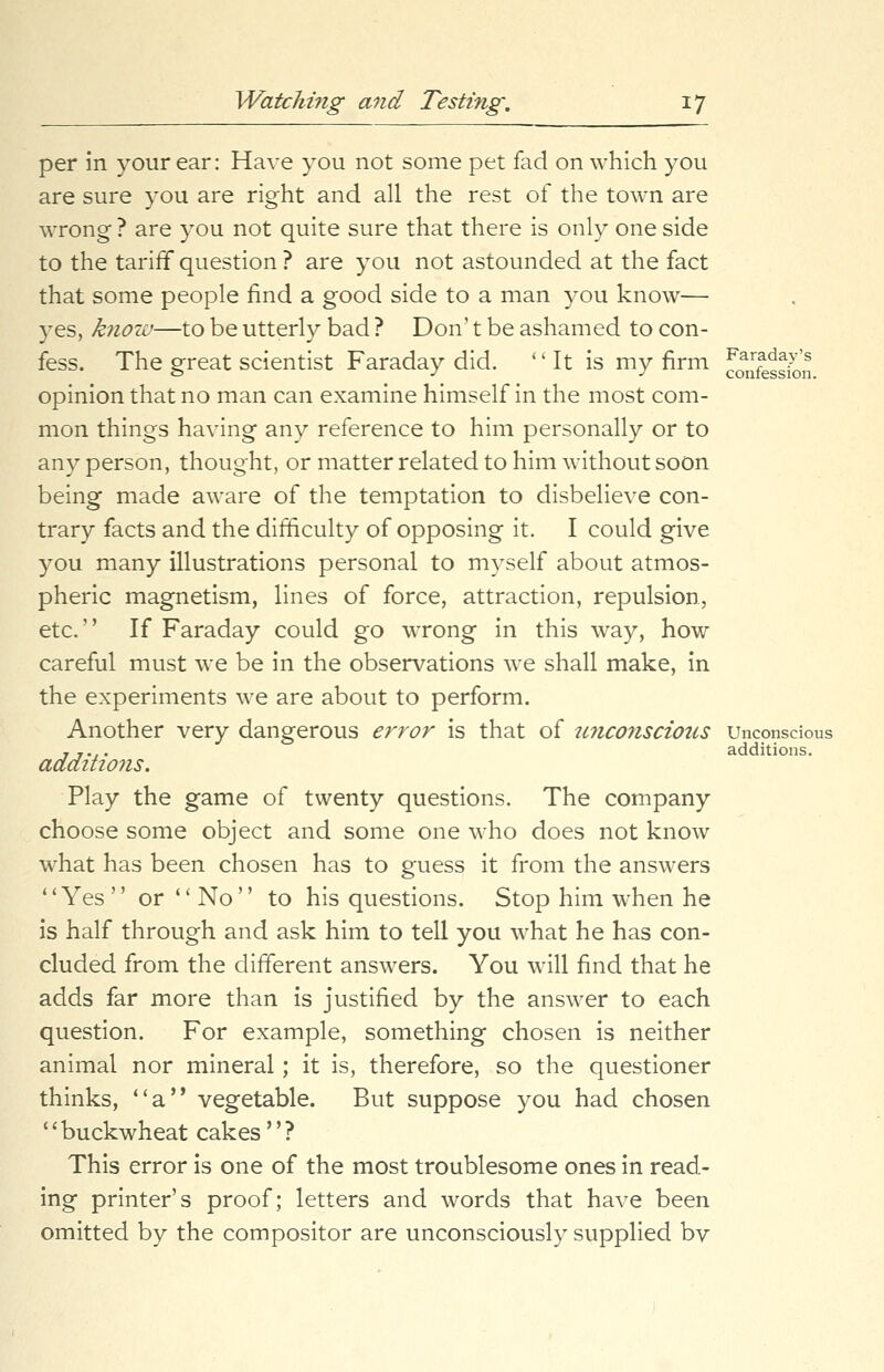 per in your ear: Have you not some pet fad on which you are sure you are right and all the rest of the town are wrong ? are you not quite sure that there is only one side to the tariff question ? are you not astounded at the fact that some people find a good side to a man you know— yes, know—to be utterly bad ? Don't be ashamed to con- fess. The great scientist Faraday did. It is my firm ^j^J^ opinion that no man can examine himself in the most com- mon things having any reference to him personally or to any person, thought, or matter related to him without soon being made aware of the temptation to disbelieve con- trary facts and the difficulty of opposing it. I could give you many illustrations personal to myself about atmos- pheric magnetism, lines of force, attraction, repulsion, etc. If Faraday could go wrong in this way, how careful must we be in the observations we shall make, in the experiments we are about to perform. Another very dangerous error is that of unconscious Unconscious 7 .... additions. additions. Play the game of twenty questions. The company choose some object and some one who does not know what has been chosen has to guess it from the answers ''Yes or No to his questions. Stop him when he is half through and ask him to tell you what he has con- cluded from the different answers. You will find that he adds far more than is justified by the answer to each question. For example, something chosen is neither animal nor mineral; it is, therefore, so the questioner thinks, a vegetable. But suppose you had chosen 1' buckwheat cakes'' ? This error is one of the most troublesome ones in read- ing printer's proof; letters and words that have been omitted by the compositor are unconsciously supplied bv