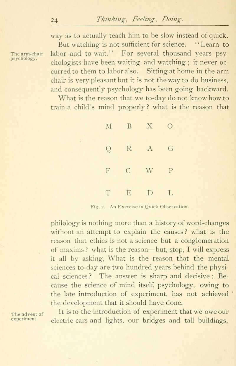 The arm-chair psychology. 24 Thinking, Feeling, Doing. way as to actually teach him to be slow instead of quick. But watching is not sufficient for science. '' Learn to labor and to wait.'' For several thousand years psy- chologists have been waiting and watching ; it never oc- curred to them to labor also. Sitting at home in the arm chair is very pleasant but it is not the way to do business, and consequently psychology has been going backward. What is the reason that we to-day do not know how to train a child's mind properly ? what is the reason that M B X O o R A G C W D L Fig. 2. An Exercise in Quick Observation. The advent of experiment. philology is nothing more than a history of word-changes without an attempt to explain the causes ? what is the reason that ethics is not a science but a conglomeration of maxims ? what is the reason—but, stop, I will express it all by asking, What is the reason that the mental sciences to-day are two hundred years behind the physi- cal sciences ? The answer is sharp and decisive : Be- cause the science of mind itself, psychology, owing to the late introduction of experiment, has not achieved the development that it should have done. It is to the introduction of experiment that we owe our electric cars and lights, our bridges and tall buildings,