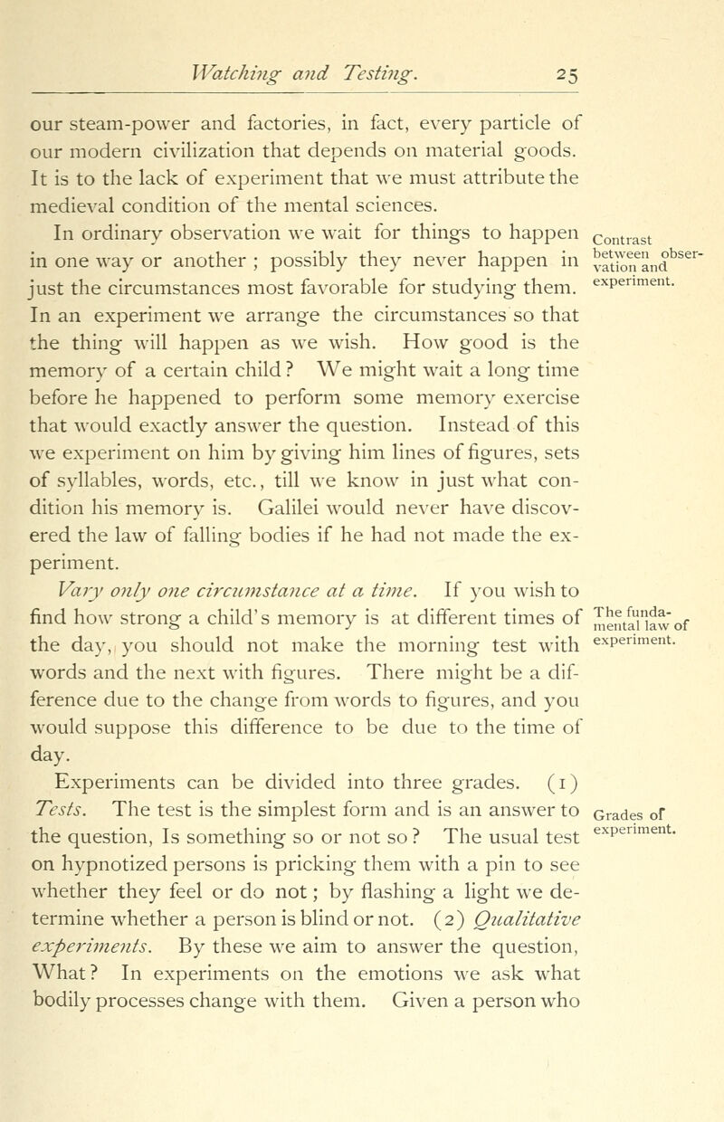 our steam-power and factories, in fact, every particle of our modern civilization that depends on material goods. It is to the lack of experiment that we must attribute the medieval condition of the mental sciences. In ordinary observation we wait for things to happen Contrast in one way or another ; possibly they never happen in vation6andbser just the circumstances most favorable for studying them. exPenment- In an experiment we arrange the circumstances so that the thing will happen as we wish. How good is the memory of a certain child ? We might wait a long time before he happened to perform some memory exercise that would exactly answer the question. Instead of this we experiment on him by giving him lines of figures, sets of syllables, words, etc., till we know in just what con- dition his memory is. Galilei would never have discov- ered the law of falling bodies if he had not made the ex- periment. Vary o?ily one circumstance at a time. If you wish to find how strong a child's memory is at different times of mentaiiawof the day, you should not make the morning test with experiment. words and the next with figures. There might be a dif- ference due to the change from words to figures, and you would suppose this difference to be due to the time of day. Experiments can be divided into three grades. (1) Tests. The test is the simplest form and is an answer to Grades of the question, Is something so or not so ? The usual test exPentnent- on hypnotized persons is pricking them with a pin to see whether they feel or do not; by flashing a light we de- termine whether a person is blind or not. (2) Qualitative experiments. By these we aim to answer the question, What? In experiments on the emotions we ask what bodily processes change with them. Given a person who