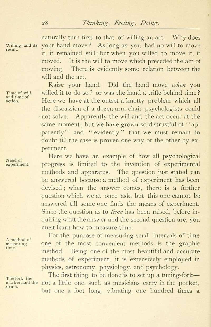 Willing, and its result. Time of will and time of action. Need of experiment. A method of measuring time. The fork, the marker, and the .drum. naturally turn first to that of willing an act. Why does your hand move ? As long as you had no will to move it, it remained still; but when you willed to move it, it moved. It is the will to move which preceded the act of moving. There is evidently some relation between the will and the act. Raise your hand. Did the hand move when you willed it to do so ? or was the hand a trifle behind time ? Here we have at the outset a knotty problem which all the discussion of a dozen arm-chair psychologists could not solve. Apparently the will and the act occur at the same moment; but we have grown so distrustful of '' ap- parently '' and '' evidently'' that we must remain in doubt till the case is proven one way or the other by ex- periment. Here we have an example of how all psychological progress is limited to the invention of experimental methods and apparatus. The question just stated can be answered because a method of experiment has been devised ; when the answer comes, there is a further question which we at once ask, but this one cannot be answered till some one finds the means of experiment. Since the question as to time has been raised, before in- quiring what the answer and the second question are, you must learn how to measure time. For the purpose of measuring small intervals of time one of the most convenient methods is the graphic method. Being one of the most beautiful and accurate methods of experiment, it is extensively employed in physics, astronomy, physiology, and psychology. The first thing to be done is to set up a tuning-fork— not a little one, such as musicians carry in the pocket, but one a foot long, vibrating one hundred times a