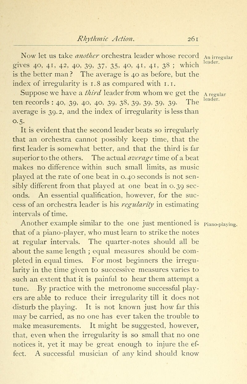 Now let us take another orchestra leader whose record An irregular gives 40, 41, 42, 40, 39, 37, 35, 40, 41, 41, 38 ; which is the better man ? The average is 40 as before, but the index of irregularity is 1.8 as compared with 1.1. Suppose we have a third leader from whom we get the a regular ten records : 40, 39, 40, 40, 39, 38, 39, 39, 39, 39. The average is 39.2, and the index of irregularity is less than 0.5. It is evident that the second leader beats so irregularly that an orchestra cannot possibly keep time, that the hrst leader is somewhat better, and that the third is far superior to the others. The actual average time of a beat makes no difference within such small limits, as music played at the rate of one beat in 0.40 seconds is not sen- sibly different from that played at one beat in o. 39 sec- onds. An essential qualification, however, for the suc- cess of an orchestra leader is his regularity in estimating intervals of time. Another example similar to the one just mentioned is piano-playing, that of a piano-player, who must learn to strike the notes at regular intervals. The quarter-notes should all be about the same length ; equal measures should be com- pleted in equal times. For most beginners the irregu- larity in the time given to successive measures varies to such an extent that it is painful to hear them attempt a tune. By practice with the metronome successful play- ers are able to reduce their irregularity till it does not disturb the playing. It is not known just how far this may be carried, as no one has ever taken the trouble to make measurements. It might be suggested, however, that, even when the irregularity is so small that no one notices it, yet it may be great enough to injure the ef- fect. A successful musician of any kind should know