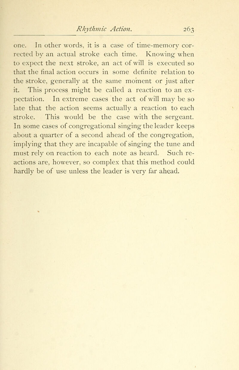 one. In other words, it is a case of time-memory cor- rected by an actual stroke each time. Knowing when to expect the next stroke, an act of will is executed so that the final action occurs in some definite relation to the stroke, generally at the same moment or just after it. This process might be called a reaction to an ex- pectation. In extreme cases the act of will may be so late that the action seems actually a reaction to each stroke. This would be the case with the sergeant. In some cases of congregational singing the leader keeps about a quarter of a second ahead of the congregation, implying that they are incapable of singing the tune and must rely on reaction to each note as heard. Such re- actions are, however, so complex that this method could hardly be of use unless the leader is very far ahead.