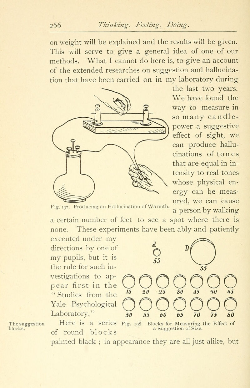The suggestion blocks. on weight will be explained and the results will be given. This will serve to give a general idea of one of our methods. What I cannot do here is, to give an account of the extended researches on suggestion and hallucina- tion that have been carried on in my laboratory during the last two years. We have found the way to measure in so many candle- power a suggestive effect of sight, we can produce hallu- cinations of tones that are equal in in- tensity to real tones whose physical en- ergy can be meas- ured, we can cause Fiar.ig?. Producing an Hallucination of Warmth. « 1t . a person by walking a certain number of feet to see a spot where there is none. These experiments have been ably and patiently executed under my directions by one of my pupils, but it is the rule for such in- vestigations to ap- pear first in the '' Studies from the Yale Psychological QOOOOOO Laboratory. 50 jj &o 05 70 15 80 Here is a Series Fig. 198. Blocks for Measuring the Effect of r 1111 a Suggestion of Size. 01 round blocks painted black ; in appearance they are all just alike, but o 55 o 55 15 20 25 30 35 40 45