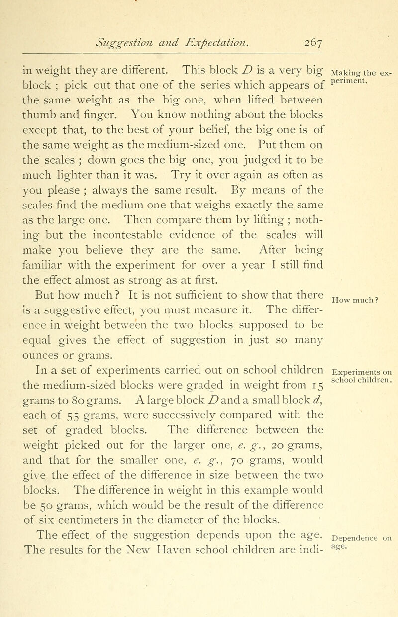 in weight they are different. This block D is a very big Making the ex- block ; pick out that one of the series which appears of penmenl- the same weight as the big one, when lifted between thumb and finger. You know nothing about the blocks except that, to the best of your belief, the big one is of the same weight as the medium-sized one. Put them on the scales ; down goes the big one, you judged it to be much lighter than it was. Try it over again as often as you please ; always the same result. By means of the scales find the medium one that weighs exactly the same as the large one. Then compare them by lifting ; noth- ing but the incontestable evidence of the scales will make you believe they are the same. After being familiar with the experiment for over a year I still find the effect almost as strong as at first. But how much? It is not sufficient to show that there Howmuch? is a suggestive effect, you must measure it. The differ- ence in weight between the two blocks supposed to be equal gives the effect of suggestion in just so many ounces or grams. In a set of experiments carried out on school children Experiments on the medium-sized blocks were graded in weight from 15 grams to 80 grams. A large block D and a small block d, each of 55 grams, were successively compared with the set of graded blocks. The difference between the weight picked out for the larger one, e. g., 20 grams, and that for the smaller one, e. g., 70 grams, would give the effect of the difference in size between the two blocks. The difference in weight in this example would be 50 grams, which would be the result of the difference of six centimeters in the diameter of the blocks. The effect of the suggestion depends upon the age. Dependence on The results for the New Haven school children are indi- age*