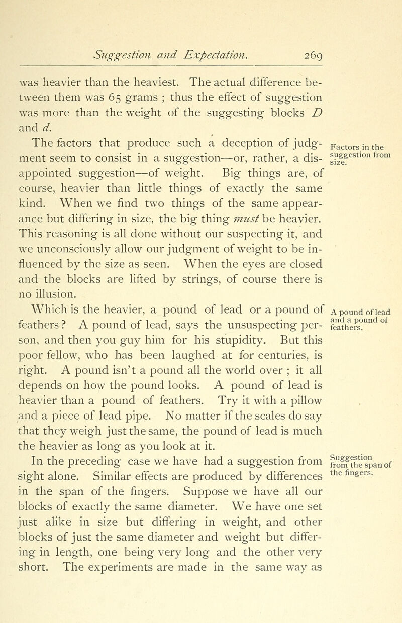 was heavier than the heaviest. The actual difference be- tween them was 65 grams ; thus the effect of suggestion was more than the weight of the suggesting blocks D and d. The factors that produce such a deception of judg- Factors in the ment seem to consist in a suggestion—or, rather, a dis- siSgestl°n fr°m appointed suggestion—of weight. Big things are, of course, heavier than little things of exactly the same kind. When we find two things of the same appear- ance but differing in size, the big thing must be heavier. This reasoning is all done without our suspecting it, and we unconsciously allow our judgment of weight to be in- fluenced by the size as seen. When the eyes are closed and the blocks are lifted by strings, of course there is no illusion. Which is the heavier, a pound of lead or a pound of a pound of lead feathers ? A pound of lead, says the unsuspecting per- feathers°un son, and then you guy him for his stupidity. But this poor fellow, who has been laughed at for centuries, is right. A pound isn't a pound all the world over ; it all depends on how the pound looks. A pound of lead is heavier than a pound of feathers. Try it with a pillow and a piece of lead pipe. No matter if the scales do say that they weigh just the same, the pound of lead is much the heavier as long as you look at it. In the preceding case we have had a suggestion from frolfthespanof sight alone. Similar effects are produced by differences the fin&ers- in the span of the fingers. Suppose we have all our blocks of exacdy the same diameter. We have one set just alike in size but differing in weight, and other blocks of just the same diameter and weight but differ- ing in length, one being very long and the other very short. The experiments are made in the same way as